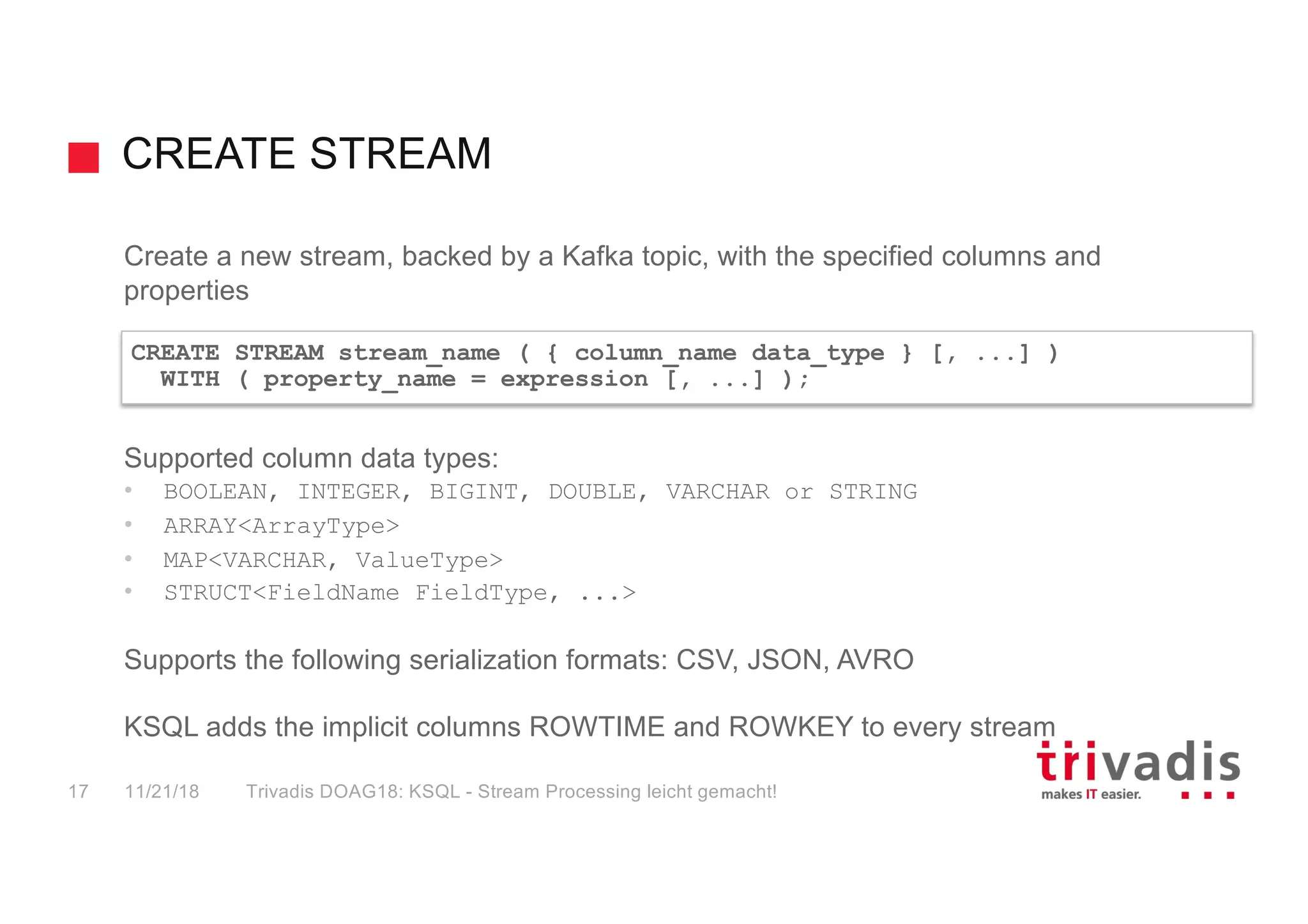 CREATE STREAM
Create a new stream, backed by a Kafka topic, with the specified columns and
properties
Supported column data types:
• BOOLEAN, INTEGER, BIGINT, DOUBLE, VARCHAR or STRING
• ARRAY<ArrayType>
• MAP<VARCHAR, ValueType>
• STRUCT<FieldName FieldType, ...>
Supports the following serialization formats: CSV, JSON, AVRO
KSQL adds the implicit columns ROWTIME and ROWKEY to every stream
CREATE STREAM stream_name ( { column_name data_type } [, ...] )
WITH ( property_name = expression [, ...] );
11/21/18 Trivadis DOAG18: KSQL - Stream Processing leicht gemacht!17
 