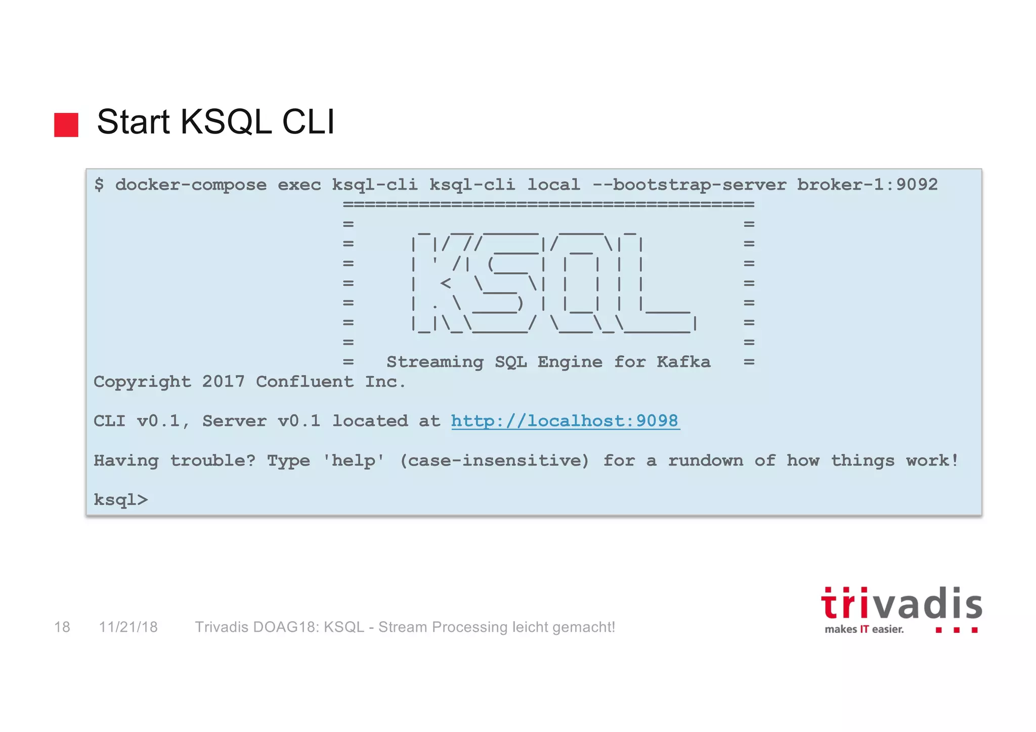 Start KSQL CLI
$ docker-compose exec ksql-cli ksql-cli local --bootstrap-server broker-1:9092
======================================
= _ __ _____ ____ _ =
= | |/ // ____|/ __ | | =
= | ' /| (___ | | | | | =
= | < ___ | | | | | =
= | .  ____) | |__| | |____ =
= |_|______/ __________| =
= =
= Streaming SQL Engine for Kafka =
Copyright 2017 Confluent Inc.
CLI v0.1, Server v0.1 located at http://localhost:9098
Having trouble? Type 'help' (case-insensitive) for a rundown of how things work!
ksql>
11/21/18 Trivadis DOAG18: KSQL - Stream Processing leicht gemacht!18
 