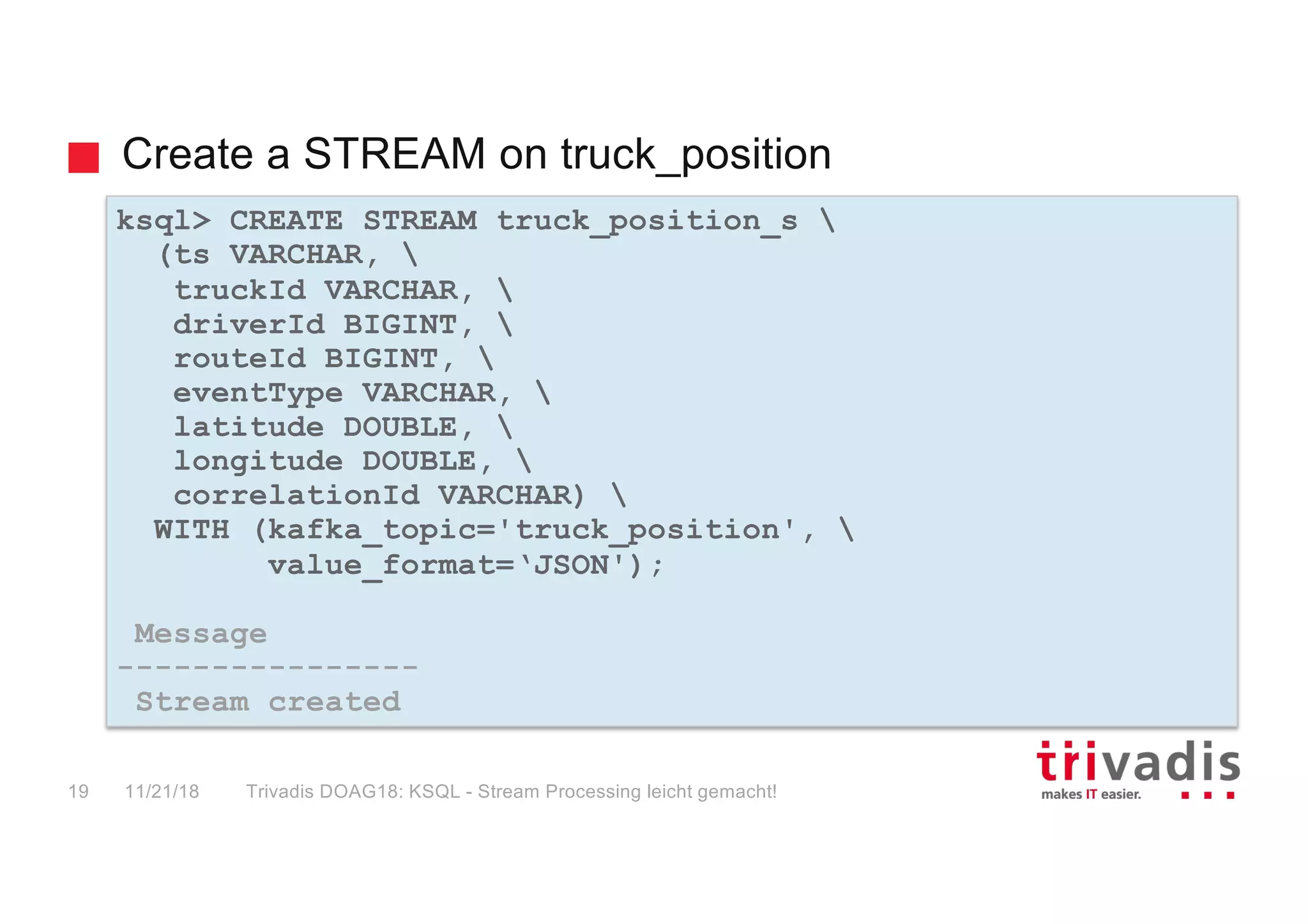 Create a STREAM on truck_position
ksql> CREATE STREAM truck_position_s 
(ts VARCHAR, 
truckId VARCHAR, 
driverId BIGINT, 
routeId BIGINT, 
eventType VARCHAR, 
latitude DOUBLE, 
longitude DOUBLE, 
correlationId VARCHAR) 
WITH (kafka_topic='truck_position', 
value_format=‘JSON');
Message
----------------
Stream created
11/21/18 Trivadis DOAG18: KSQL - Stream Processing leicht gemacht!19
 