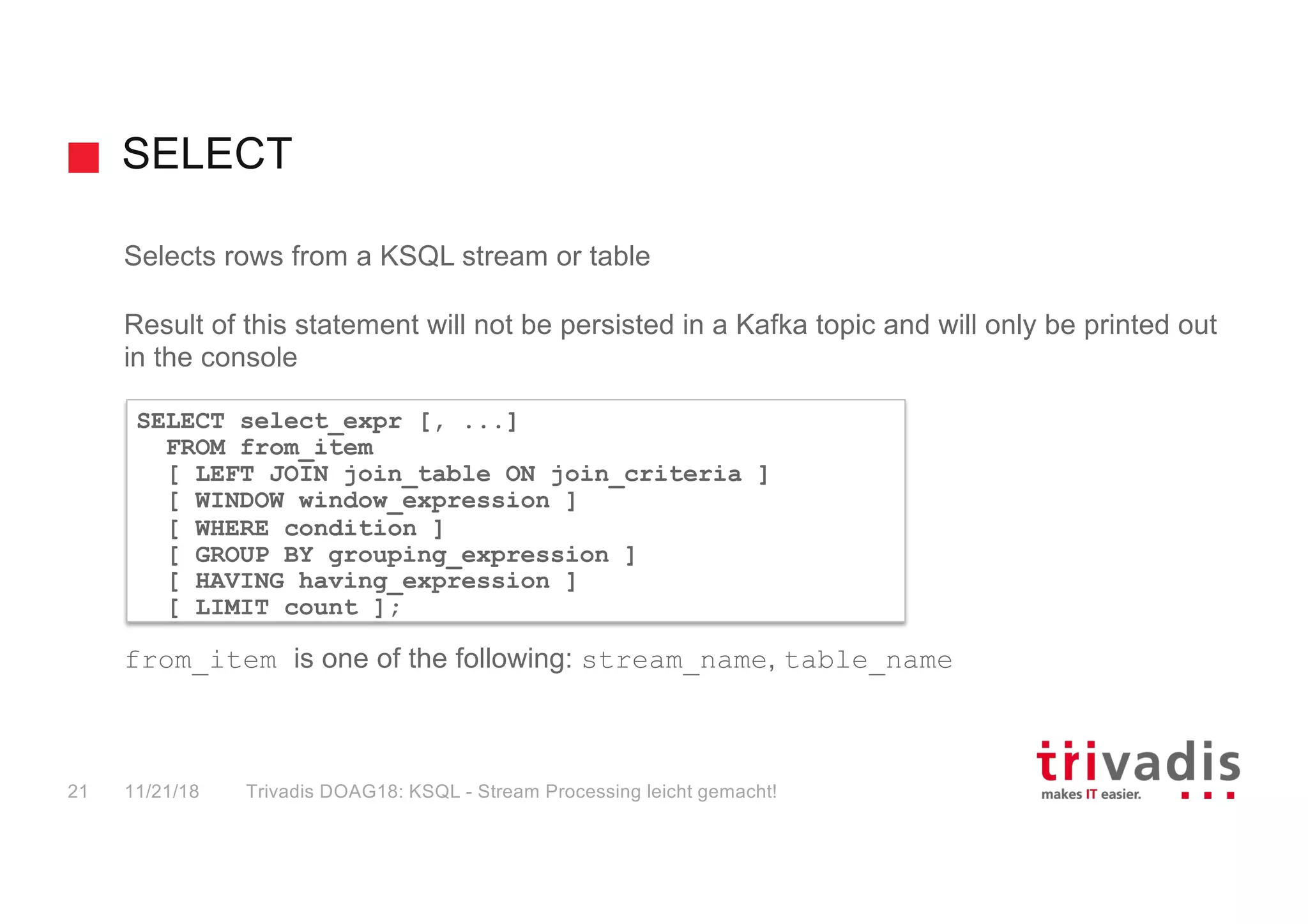 SELECT
Selects rows from a KSQL stream or table
Result of this statement will not be persisted in a Kafka topic and will only be printed out
in the console
from_item is one of the following: stream_name, table_name
SELECT select_expr [, ...]
FROM from_item
[ LEFT JOIN join_table ON join_criteria ]
[ WINDOW window_expression ]
[ WHERE condition ]
[ GROUP BY grouping_expression ]
[ HAVING having_expression ]
[ LIMIT count ];
11/21/18 Trivadis DOAG18: KSQL - Stream Processing leicht gemacht!21
 