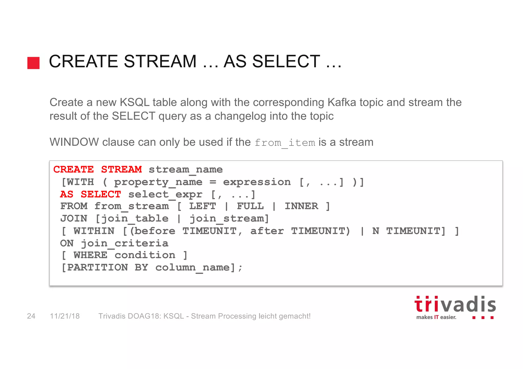 CREATE STREAM … AS SELECT …
Create a new KSQL table along with the corresponding Kafka topic and stream the
result of the SELECT query as a changelog into the topic
WINDOW clause can only be used if the from_item is a stream
CREATE STREAM stream_name
[WITH ( property_name = expression [, ...] )]
AS SELECT select_expr [, ...]
FROM from_stream [ LEFT | FULL | INNER ]
JOIN [join_table | join_stream]
[ WITHIN [(before TIMEUNIT, after TIMEUNIT) | N TIMEUNIT] ]
ON join_criteria
[ WHERE condition ]
[PARTITION BY column_name];
11/21/18 Trivadis DOAG18: KSQL - Stream Processing leicht gemacht!24
 