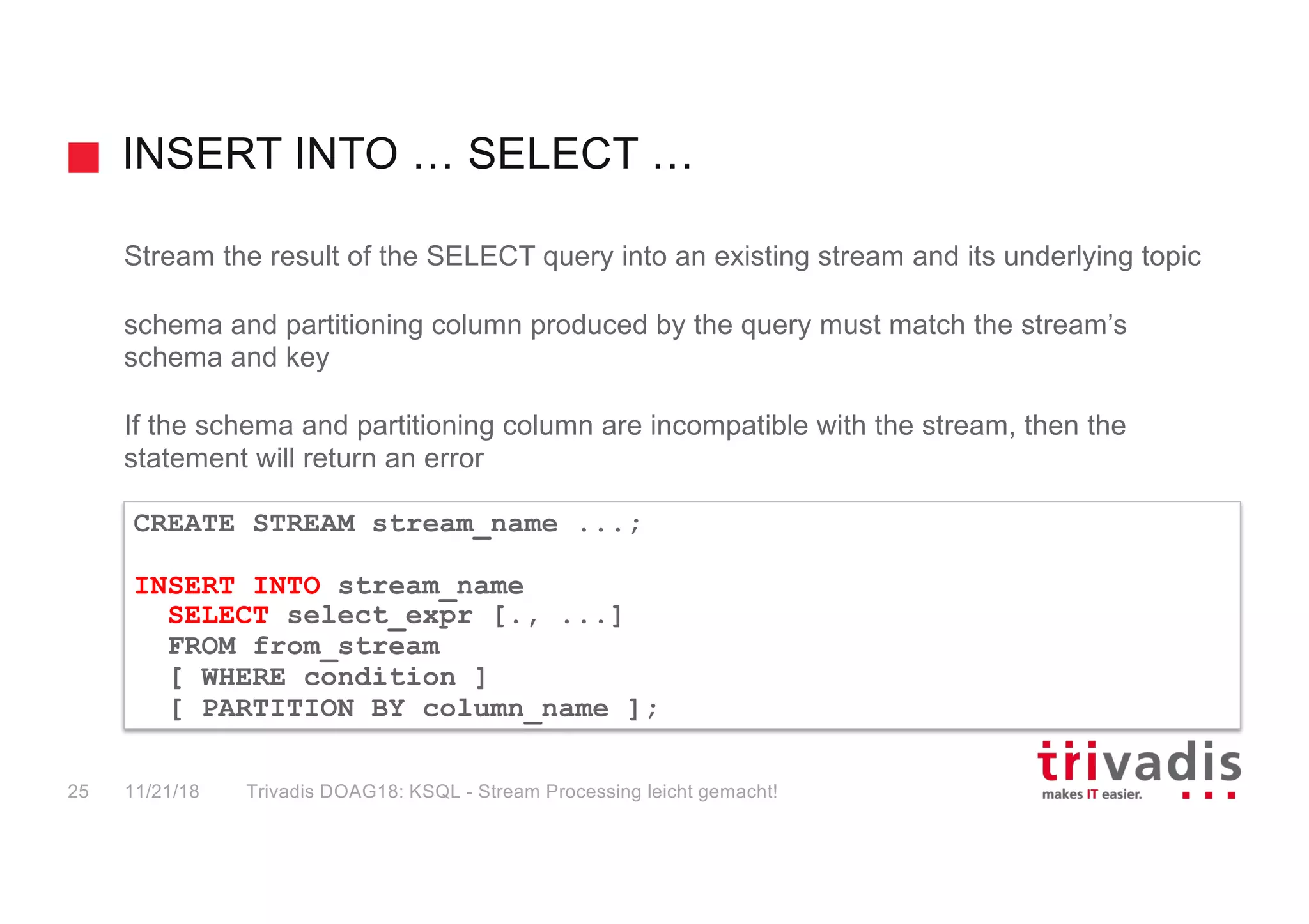 INSERT INTO … SELECT …
Stream the result of the SELECT query into an existing stream and its underlying topic
schema and partitioning column produced by the query must match the stream’s
schema and key
If the schema and partitioning column are incompatible with the stream, then the
statement will return an error
CREATE STREAM stream_name ...;
INSERT INTO stream_name
SELECT select_expr [., ...]
FROM from_stream
[ WHERE condition ]
[ PARTITION BY column_name ];
11/21/18 Trivadis DOAG18: KSQL - Stream Processing leicht gemacht!25
 