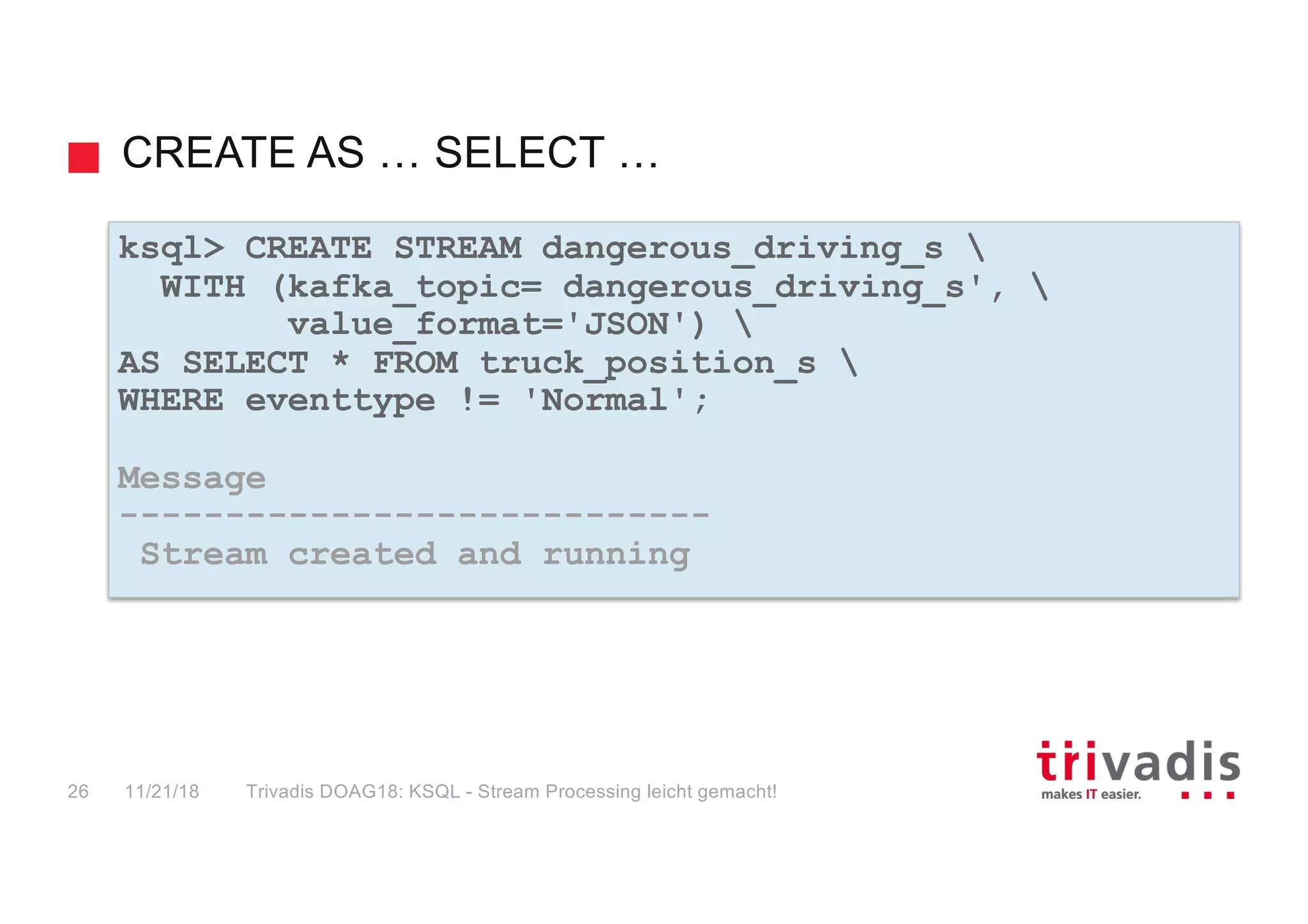 CREATE AS … SELECT …
ksql> CREATE STREAM dangerous_driving_s 
WITH (kafka_topic= dangerous_driving_s', 
value_format='JSON') 
AS SELECT * FROM truck_position_s 
WHERE eventtype != 'Normal';
Message
----------------------------
Stream created and running
11/21/18 Trivadis DOAG18: KSQL - Stream Processing leicht gemacht!26
 