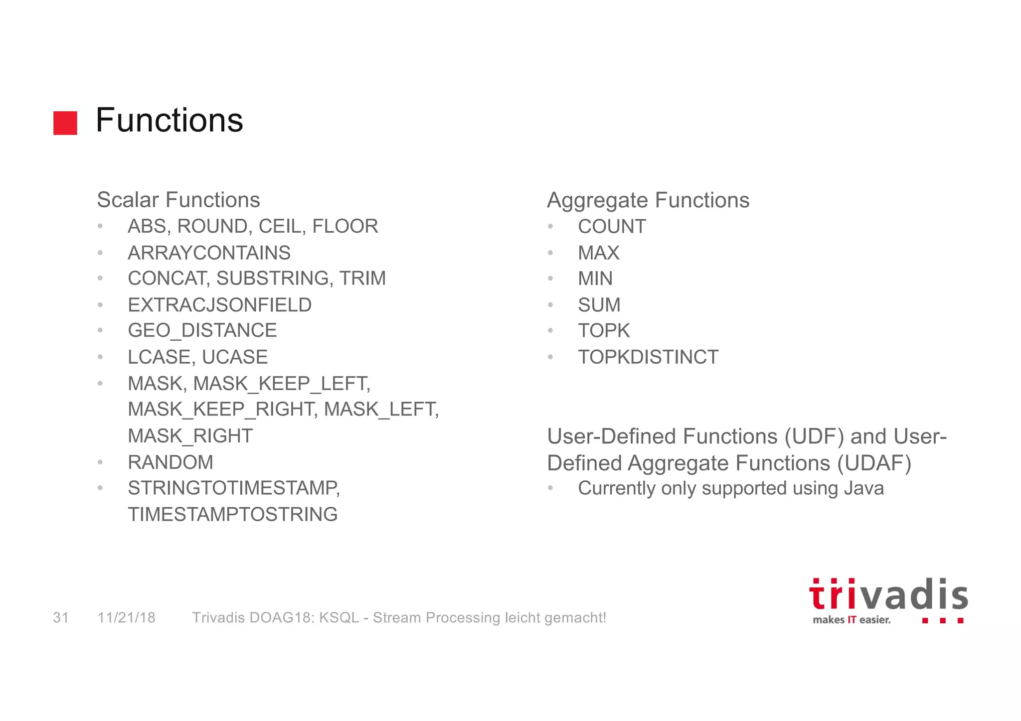 Functions
Scalar Functions
• ABS, ROUND, CEIL, FLOOR
• ARRAYCONTAINS
• CONCAT, SUBSTRING, TRIM
• EXTRACJSONFIELD
• GEO_DISTANCE
• LCASE, UCASE
• MASK, MASK_KEEP_LEFT,
MASK_KEEP_RIGHT, MASK_LEFT,
MASK_RIGHT
• RANDOM
• STRINGTOTIMESTAMP,
TIMESTAMPTOSTRING
Aggregate Functions
• COUNT
• MAX
• MIN
• SUM
• TOPK
• TOPKDISTINCT
User-Defined Functions (UDF) and User-
Defined Aggregate Functions (UDAF)
• Currently only supported using Java
11/21/18 Trivadis DOAG18: KSQL - Stream Processing leicht gemacht!31
 