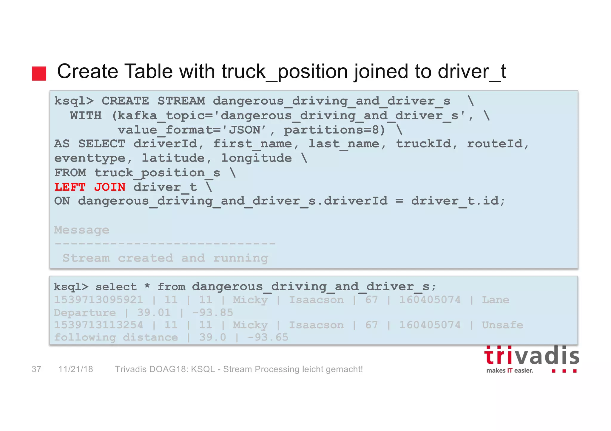 Create Table with truck_position joined to driver_t
ksql> CREATE STREAM dangerous_driving_and_driver_s 
WITH (kafka_topic='dangerous_driving_and_driver_s', 
value_format='JSON’, partitions=8) 
AS SELECT driverId, first_name, last_name, truckId, routeId,
eventtype, latitude, longitude 
FROM truck_position_s 
LEFT JOIN driver_t 
ON dangerous_driving_and_driver_s.driverId = driver_t.id;
Message
----------------------------
Stream created and running
ksql> select * from dangerous_driving_and_driver_s;
1539713095921 | 11 | 11 | Micky | Isaacson | 67 | 160405074 | Lane
Departure | 39.01 | -93.85
1539713113254 | 11 | 11 | Micky | Isaacson | 67 | 160405074 | Unsafe
following distance | 39.0 | -93.65
11/21/18 Trivadis DOAG18: KSQL - Stream Processing leicht gemacht!37
 