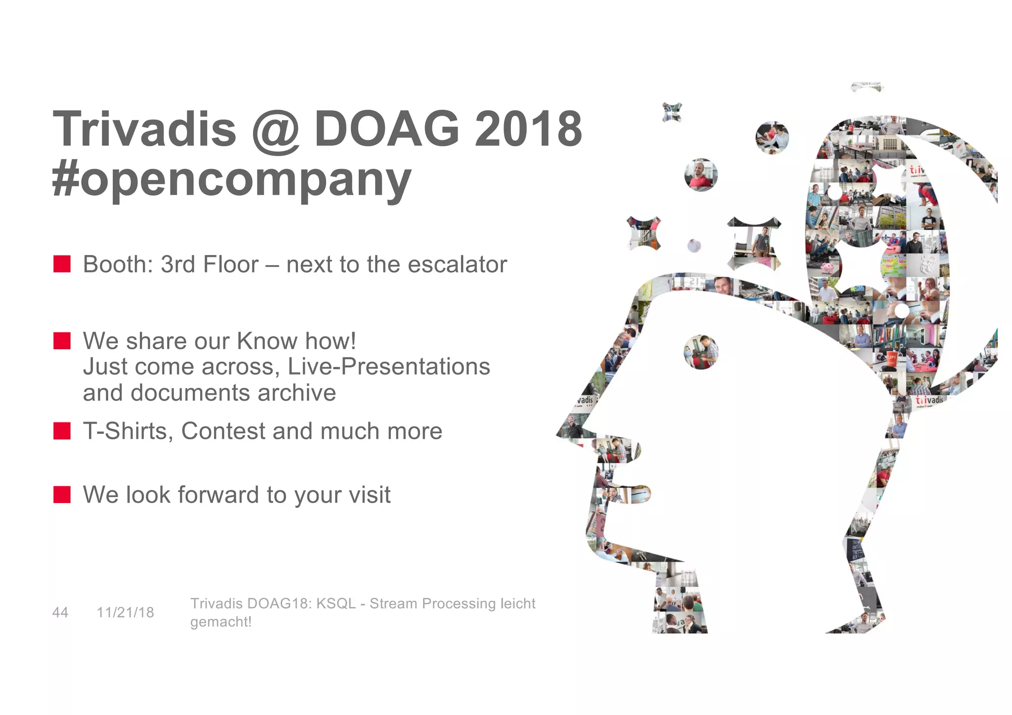 Trivadis @ DOAG 2018
#opencompany
Booth: 3rd Floor – next to the escalator
We share our Know how!
Just come across, Live-Presentations
and documents archive
T-Shirts, Contest and much more
We look forward to your visit
11/21/18
Trivadis DOAG18: KSQL - Stream Processing leicht
gemacht!
44
 