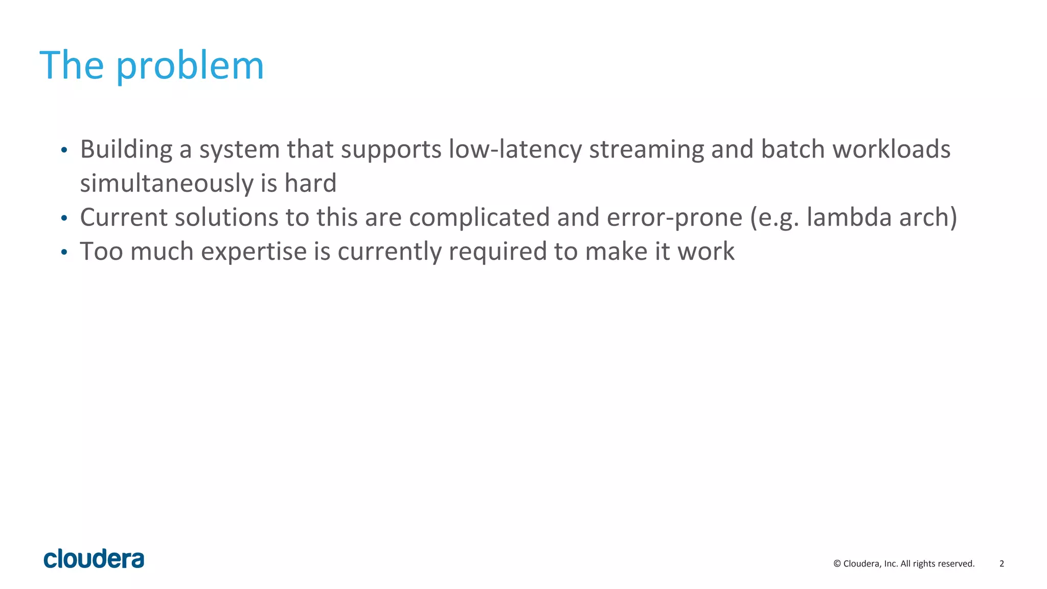 2© Cloudera, Inc. All rights reserved. The problem • Building a system that supports low-latency streaming and batch workloads simultaneously is hard • Current solutions to this are complicated and error-prone (e.g. lambda arch) • Too much expertise is currently required to make it work 