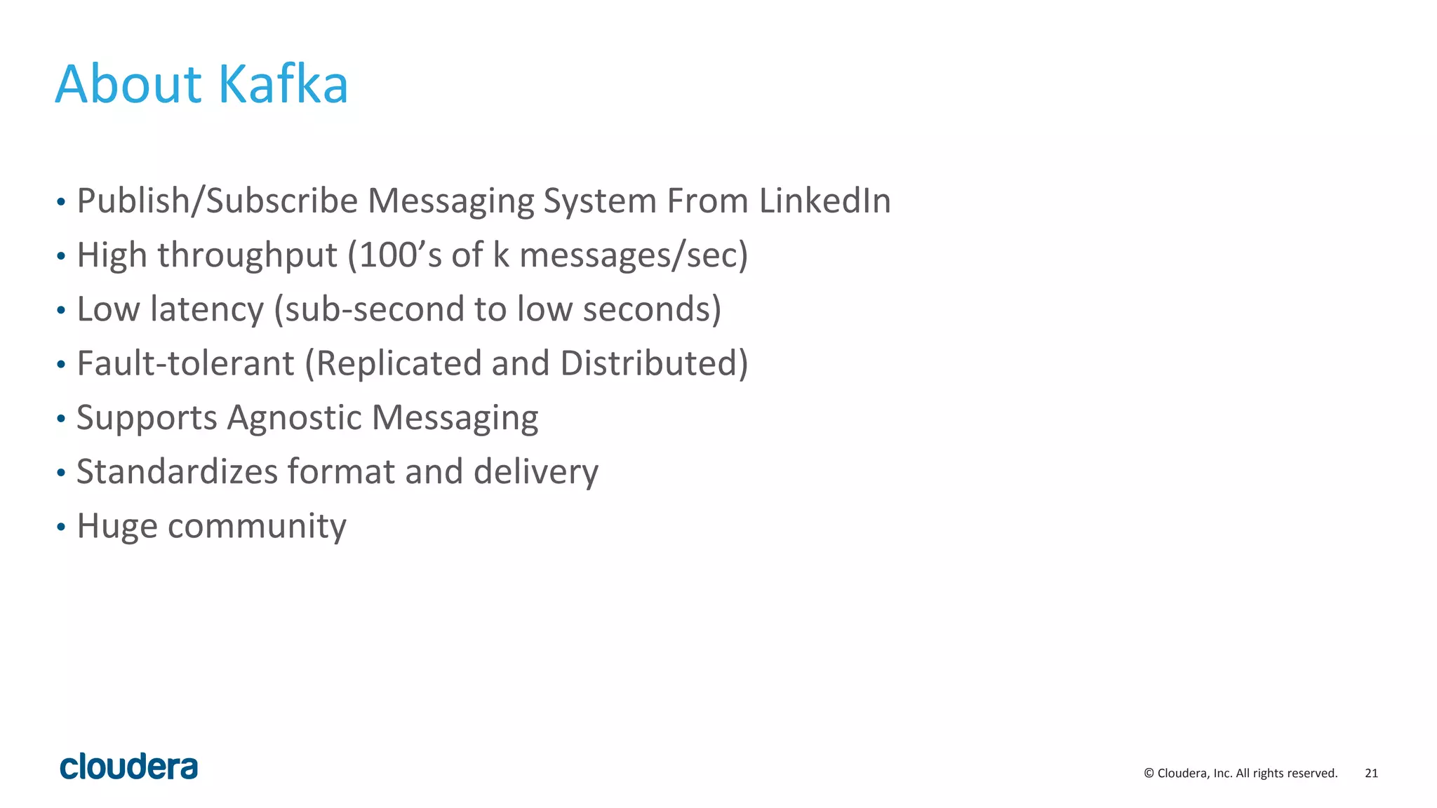 21© Cloudera, Inc. All rights reserved. About Kafka • Publish/Subscribe Messaging System From LinkedIn • High throughput (100’s of k messages/sec) • Low latency (sub-second to low seconds) • Fault-tolerant (Replicated and Distributed) • Supports Agnostic Messaging • Standardizes format and delivery • Huge community 