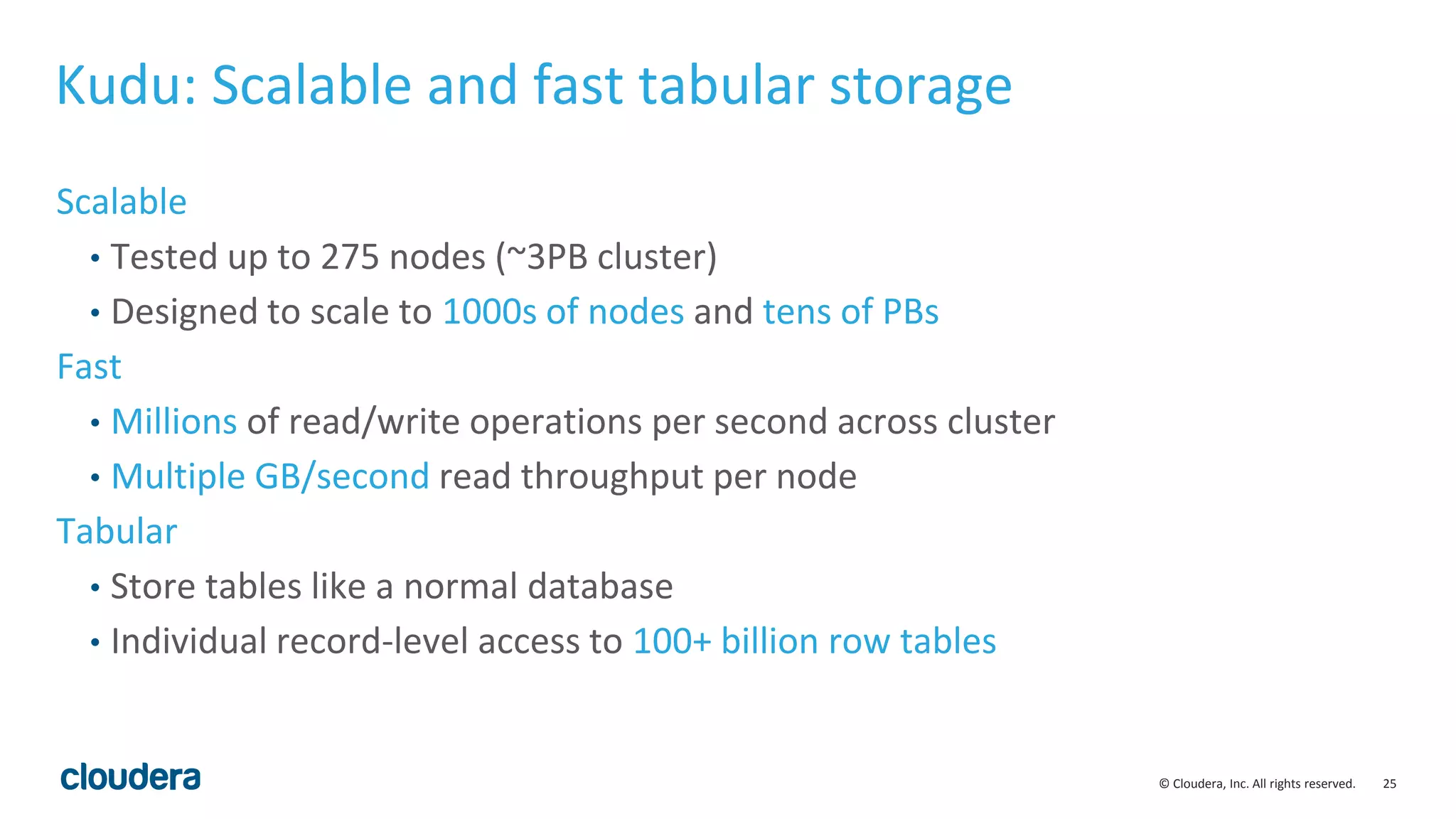 25© Cloudera, Inc. All rights reserved. Kudu: Scalable and fast tabular storage Scalable • Tested up to 275 nodes (~3PB cluster) • Designed to scale to 1000s of nodes and tens of PBs Fast • Millions of read/write operations per second across cluster • Multiple GB/second read throughput per node Tabular • Store tables like a normal database • Individual record-level access to 100+ billion row tables 