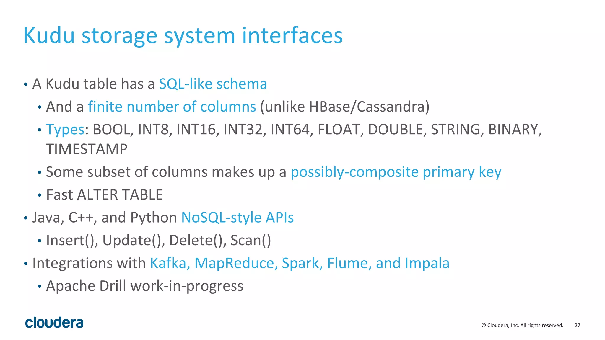 27© Cloudera, Inc. All rights reserved. Kudu storage system interfaces • A Kudu table has a SQL-like schema • And a finite number of columns (unlike HBase/Cassandra) • Types: BOOL, INT8, INT16, INT32, INT64, FLOAT, DOUBLE, STRING, BINARY, TIMESTAMP • Some subset of columns makes up a possibly-composite primary key • Fast ALTER TABLE • Java, C++, and Python NoSQL-style APIs • Insert(), Update(), Delete(), Scan() • Integrations with Kafka, MapReduce, Spark, Flume, and Impala • Apache Drill work-in-progress 