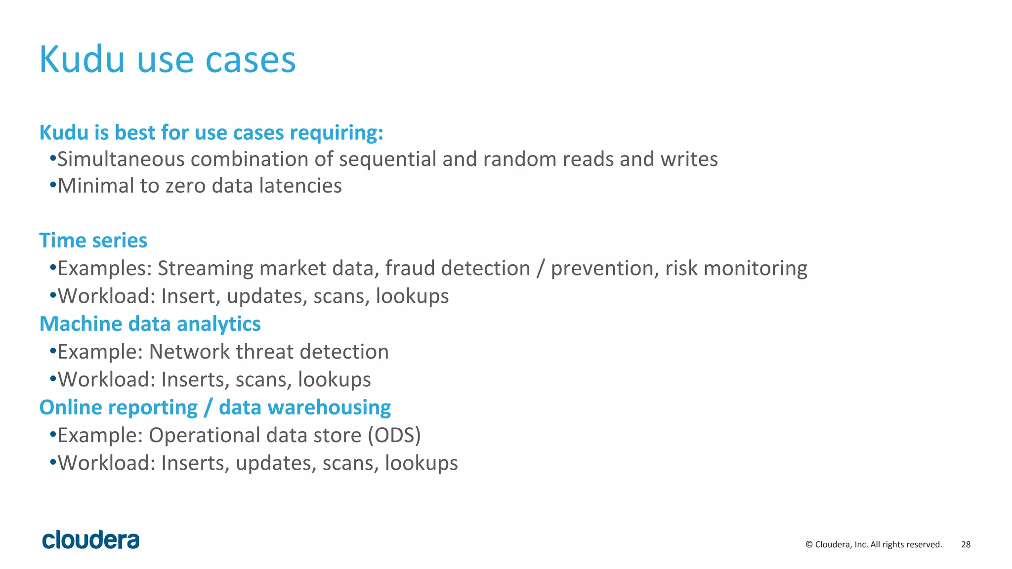 28© Cloudera, Inc. All rights reserved. Kudu use cases Kudu is best for use cases requiring: •Simultaneous combination of sequential and random reads and writes •Minimal to zero data latencies Time series •Examples: Streaming market data, fraud detection / prevention, risk monitoring •Workload: Insert, updates, scans, lookups Machine data analytics •Example: Network threat detection •Workload: Inserts, scans, lookups Online reporting / data warehousing •Example: Operational data store (ODS) •Workload: Inserts, updates, scans, lookups 