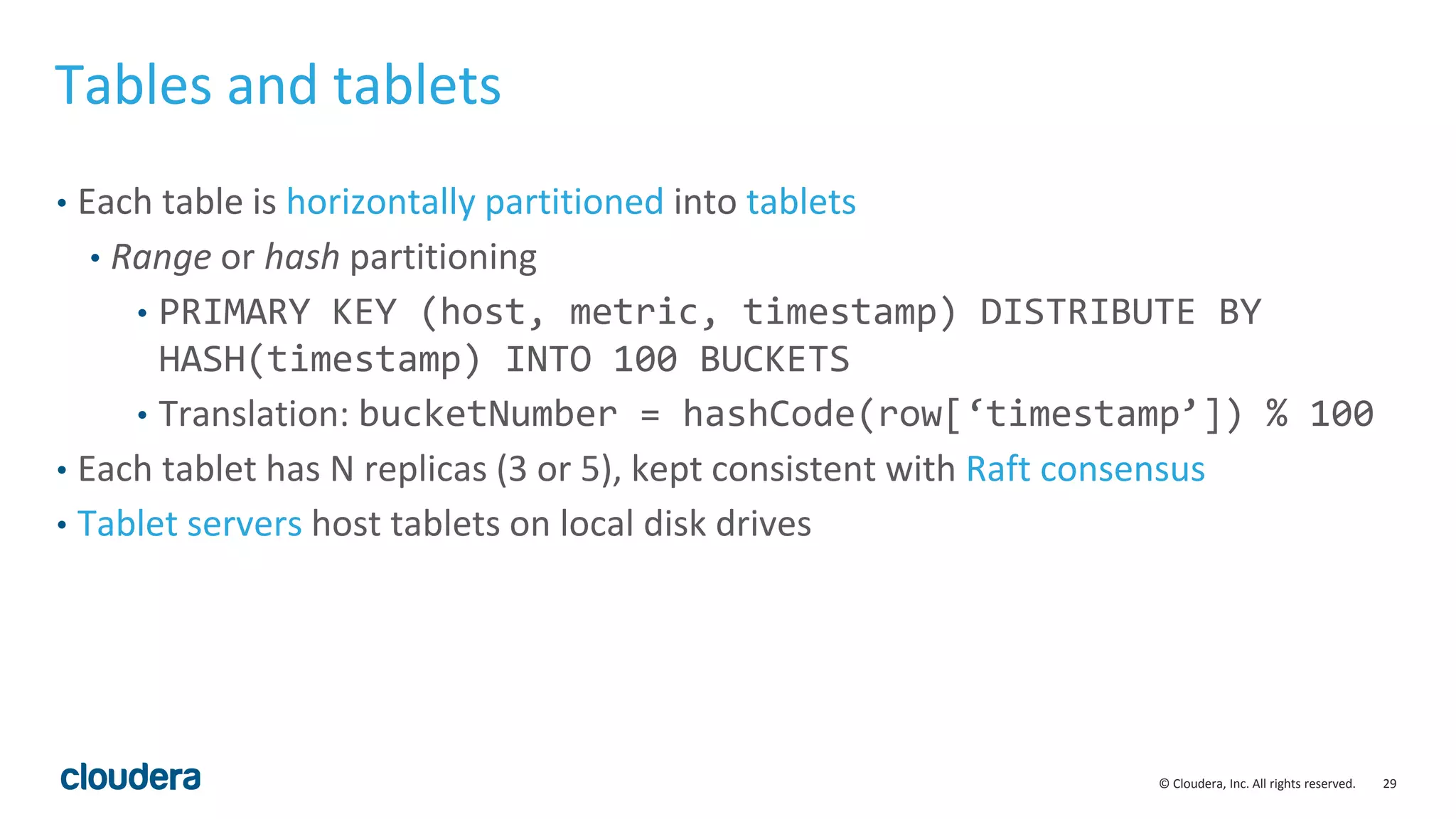 29© Cloudera, Inc. All rights reserved. Tables and tablets • Each table is horizontally partitioned into tablets • Range or hash partitioning • PRIMARY KEY (host, metric, timestamp) DISTRIBUTE BY HASH(timestamp) INTO 100 BUCKETS • Translation: bucketNumber = hashCode(row[‘timestamp’]) % 100 • Each tablet has N replicas (3 or 5), kept consistent with Raft consensus • Tablet servers host tablets on local disk drives 