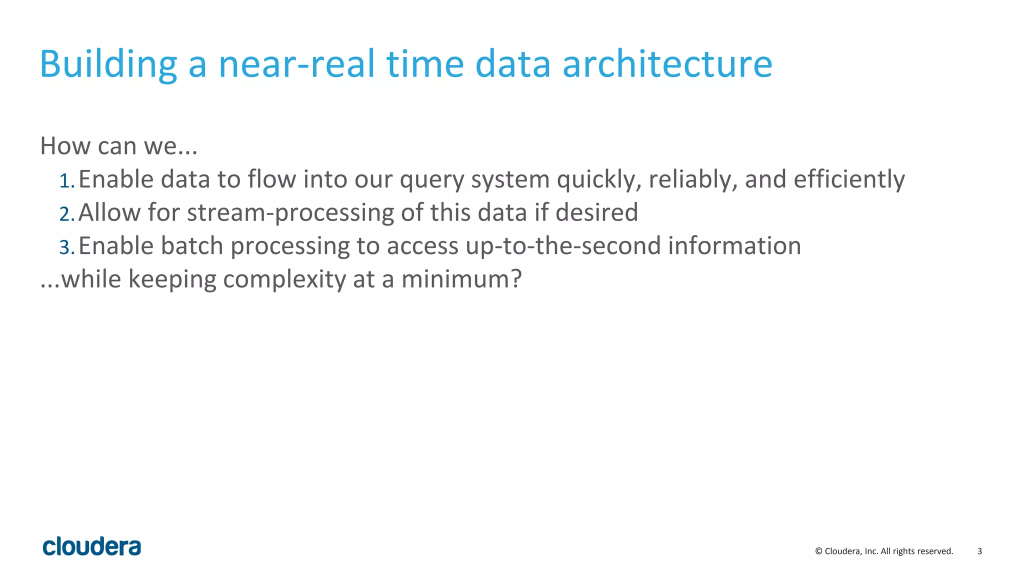 3© Cloudera, Inc. All rights reserved. Building a near-real time data architecture How can we... 1.Enable data to flow into our query system quickly, reliably, and efficiently 2.Allow for stream-processing of this data if desired 3.Enable batch processing to access up-to-the-second information ...while keeping complexity at a minimum? 
