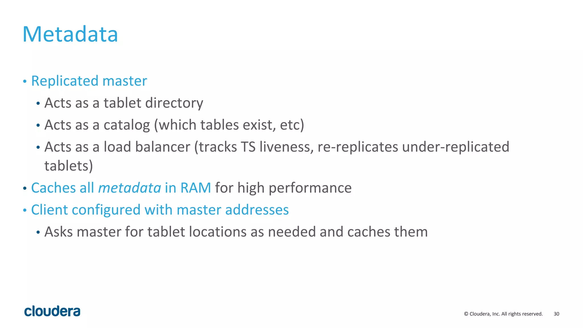 30© Cloudera, Inc. All rights reserved. Metadata • Replicated master • Acts as a tablet directory • Acts as a catalog (which tables exist, etc) • Acts as a load balancer (tracks TS liveness, re-replicates under-replicated tablets) • Caches all metadata in RAM for high performance • Client configured with master addresses • Asks master for tablet locations as needed and caches them 