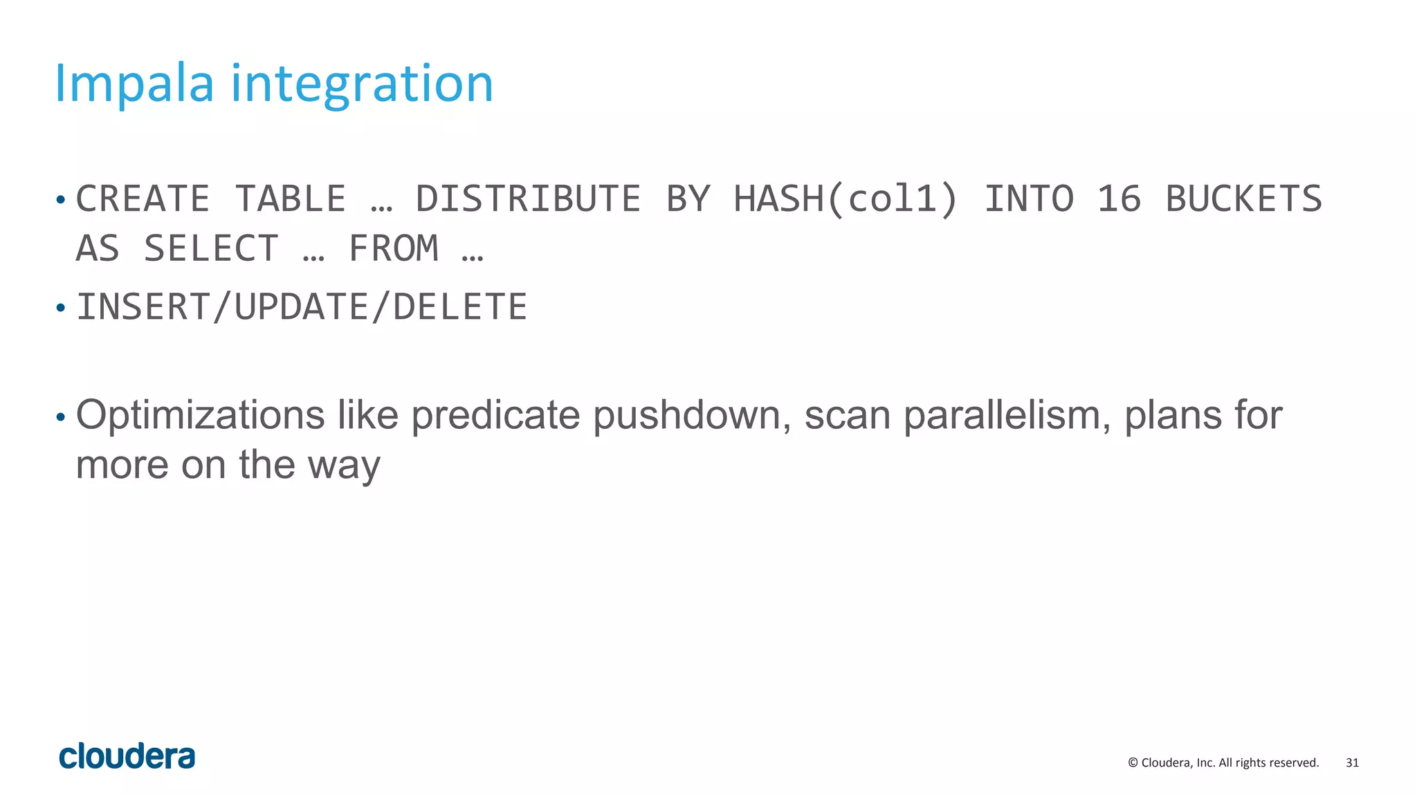 31© Cloudera, Inc. All rights reserved. Impala integration • CREATE TABLE … DISTRIBUTE BY HASH(col1) INTO 16 BUCKETS AS SELECT … FROM … • INSERT/UPDATE/DELETE • Optimizations like predicate pushdown, scan parallelism, plans for more on the way 