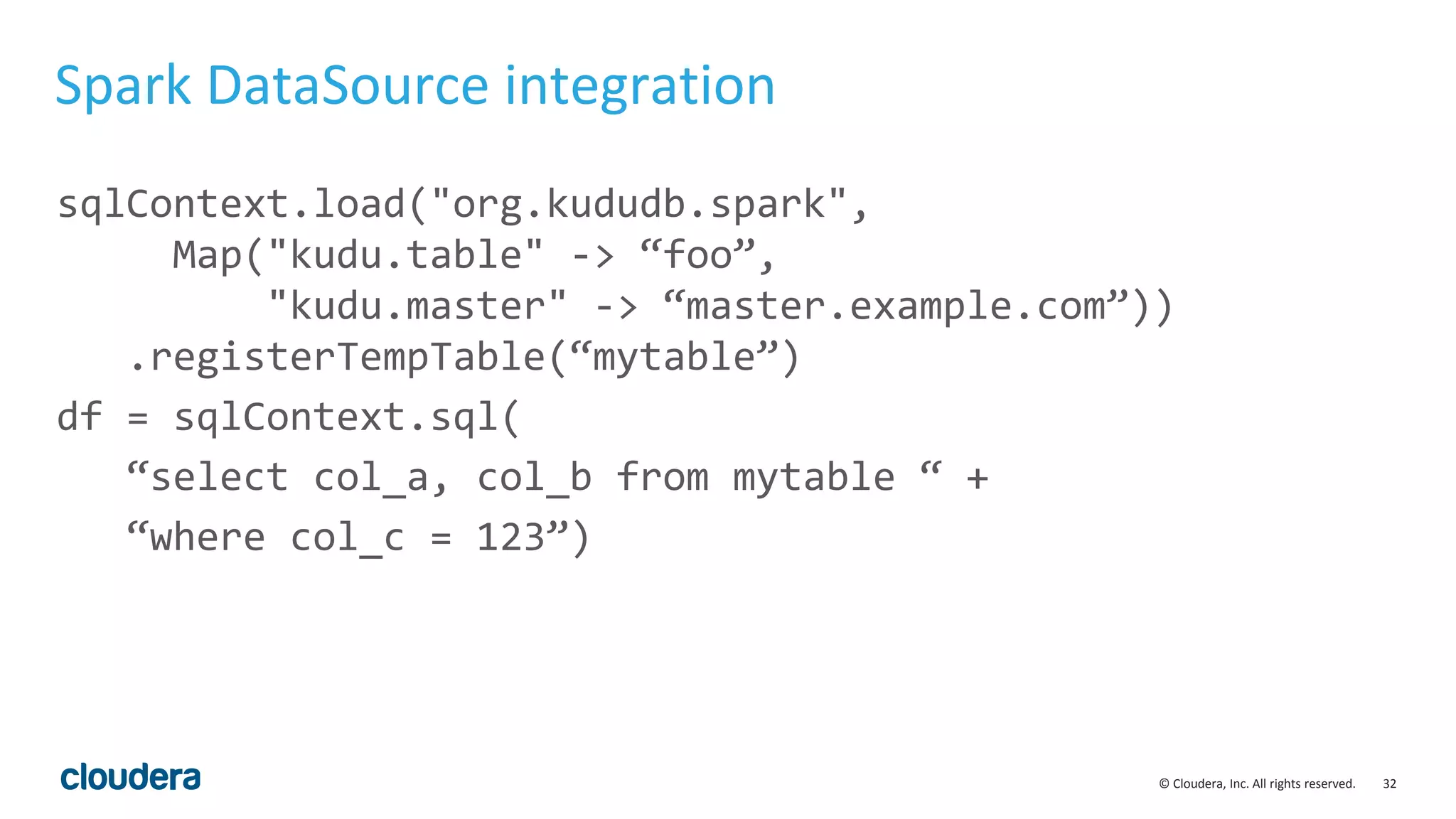 32© Cloudera, Inc. All rights reserved. Spark DataSource integration sqlContext.load("org.kududb.spark", Map("kudu.table" -> “foo”, "kudu.master" -> “master.example.com”)) .registerTempTable(“mytable”) df = sqlContext.sql( “select col_a, col_b from mytable “ + “where col_c = 123”) 