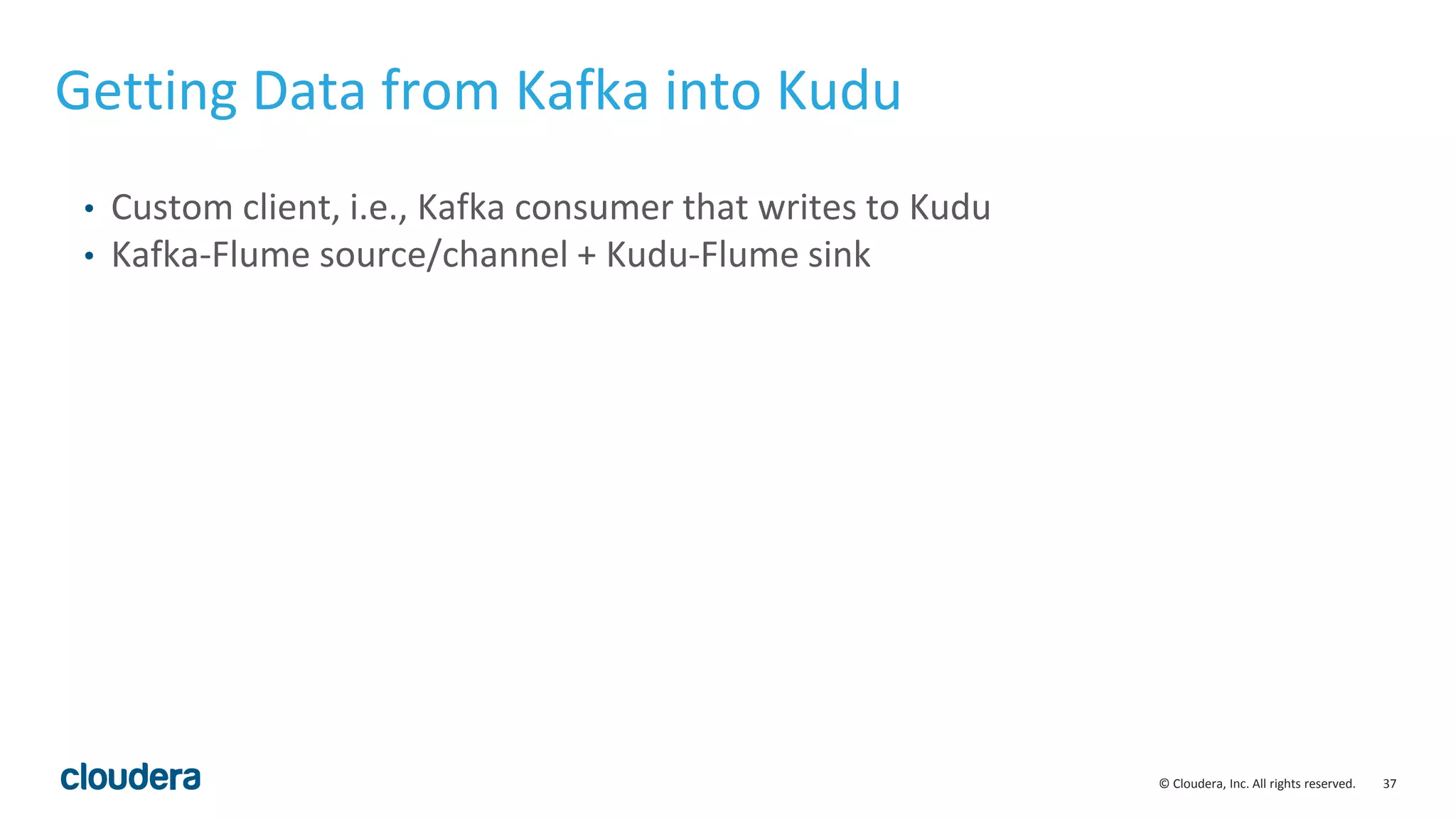 37© Cloudera, Inc. All rights reserved. • Custom client, i.e., Kafka consumer that writes to Kudu • Kafka-Flume source/channel + Kudu-Flume sink Getting Data from Kafka into Kudu 