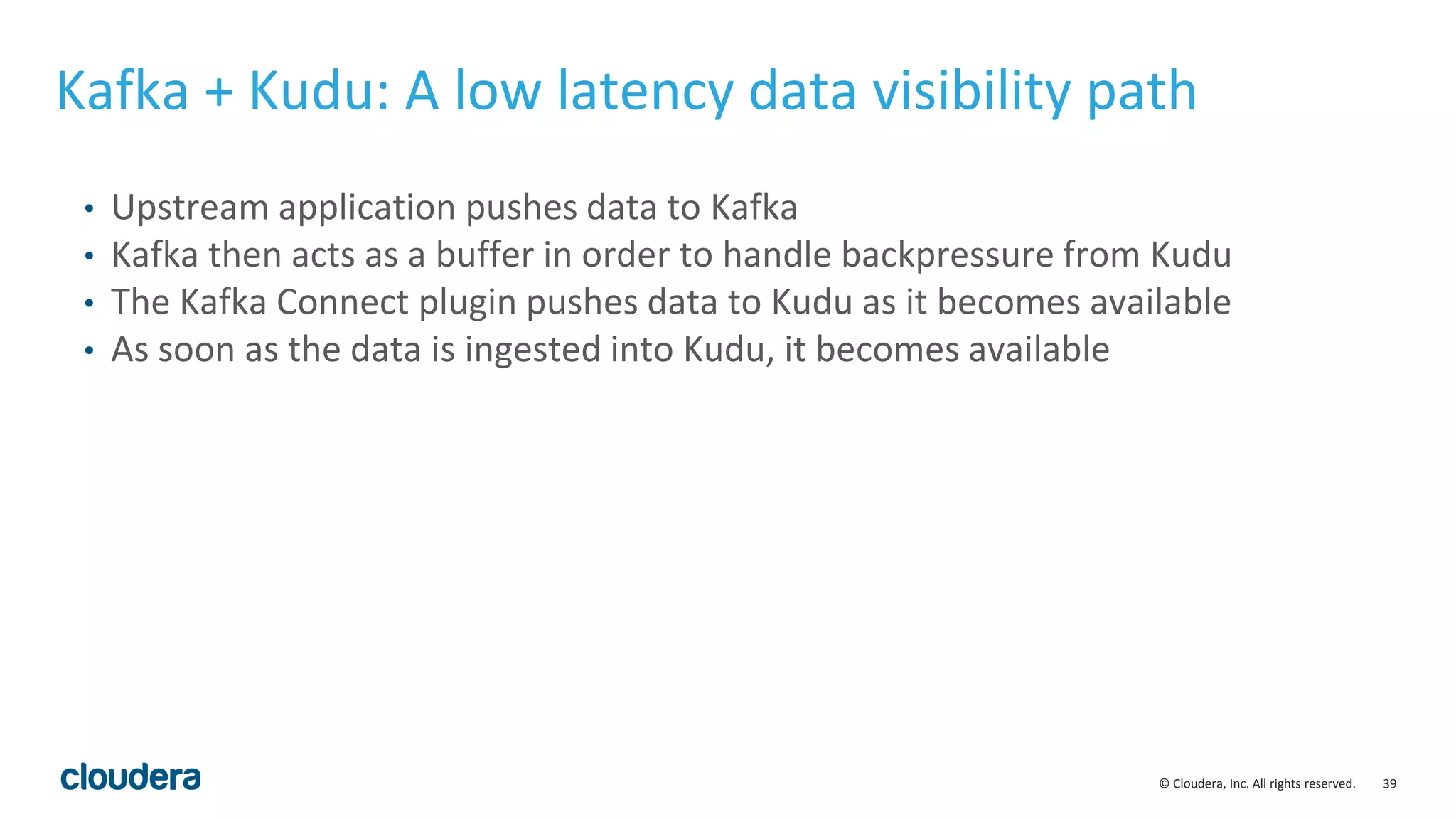39© Cloudera, Inc. All rights reserved. Kafka + Kudu: A low latency data visibility path • Upstream application pushes data to Kafka • Kafka then acts as a buffer in order to handle backpressure from Kudu • The Kafka Connect plugin pushes data to Kudu as it becomes available • As soon as the data is ingested into Kudu, it becomes available 