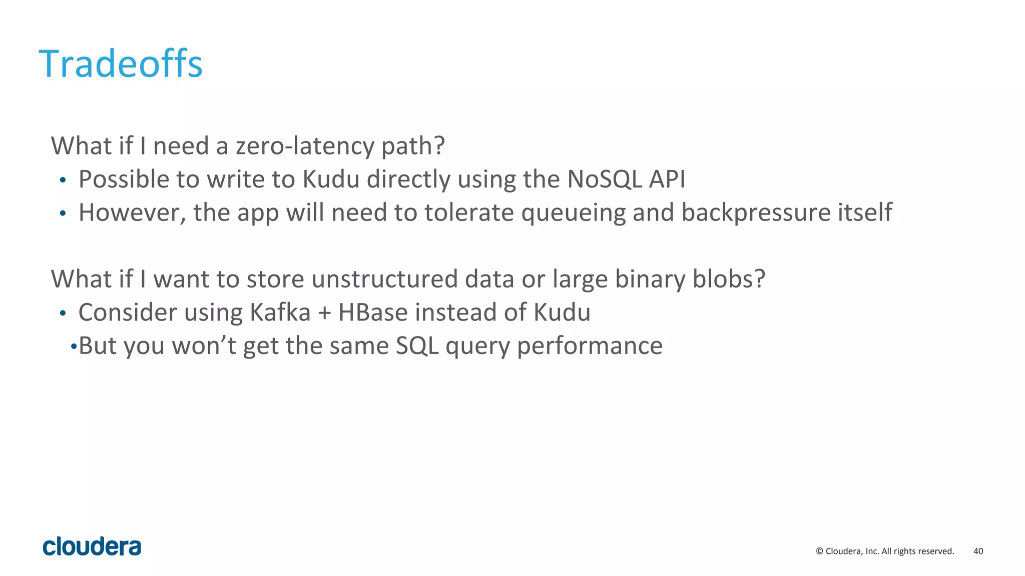 40© Cloudera, Inc. All rights reserved. Tradeoffs What if I need a zero-latency path? • Possible to write to Kudu directly using the NoSQL API • However, the app will need to tolerate queueing and backpressure itself What if I want to store unstructured data or large binary blobs? • Consider using Kafka + HBase instead of Kudu •But you won’t get the same SQL query performance 