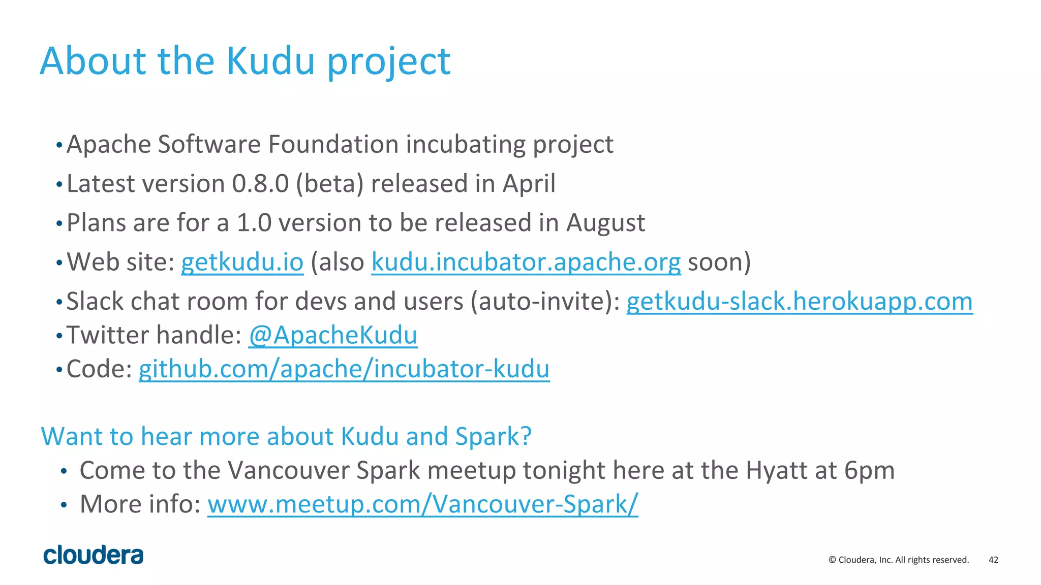 42© Cloudera, Inc. All rights reserved. About the Kudu project •Apache Software Foundation incubating project •Latest version 0.8.0 (beta) released in April •Plans are for a 1.0 version to be released in August •Web site: getkudu.io (also kudu.incubator.apache.org soon) •Slack chat room for devs and users (auto-invite): getkudu-slack.herokuapp.com •Twitter handle: @ApacheKudu •Code: github.com/apache/incubator-kudu Want to hear more about Kudu and Spark? • Come to the Vancouver Spark meetup tonight here at the Hyatt at 6pm • More info: www.meetup.com/Vancouver-Spark/ 