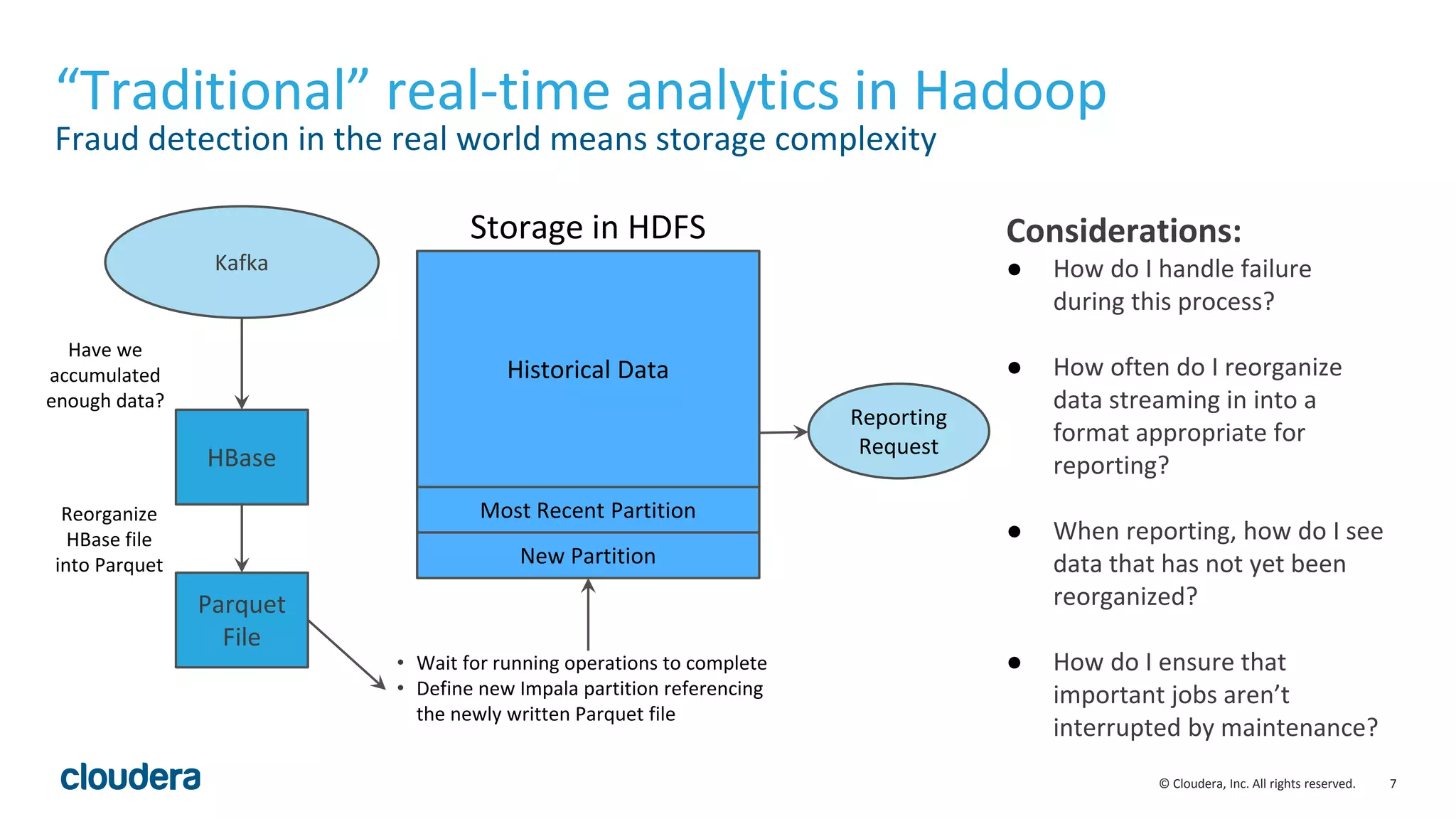 7© Cloudera, Inc. All rights reserved. “Traditional” real-time analytics in Hadoop Fraud detection in the real world means storage complexity Considerations: ● How do I handle failure during this process? ● How often do I reorganize data streaming in into a format appropriate for reporting? ● When reporting, how do I see data that has not yet been reorganized? ● How do I ensure that important jobs aren’t interrupted by maintenance? New Partition Most Recent Partition Historical Data HBase Parquet File Have we accumulated enough data? Reorganize HBase file into Parquet • Wait for running operations to complete • Define new Impala partition referencing the newly written Parquet file Kafka Reporting Request Storage in HDFS 