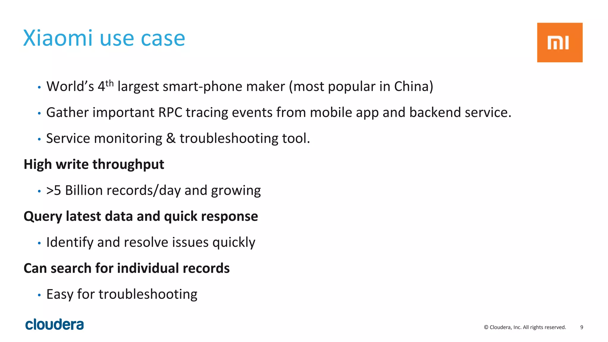 9© Cloudera, Inc. All rights reserved. Xiaomi use case • World’s 4th largest smart-phone maker (most popular in China) • Gather important RPC tracing events from mobile app and backend service. • Service monitoring & troubleshooting tool. High write throughput • >5 Billion records/day and growing Query latest data and quick response • Identify and resolve issues quickly Can search for individual records • Easy for troubleshooting 