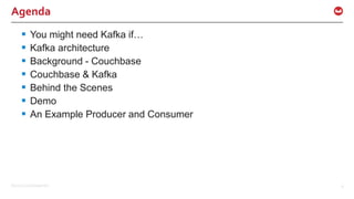 ©2015 Couchbase Inc. 6
Agenda
 You might need Kafka if…
 Kafka architecture
 Background - Couchbase
 Couchbase & Kafka
 Behind the Scenes
 Demo
 An Example Producer and Consumer
 
