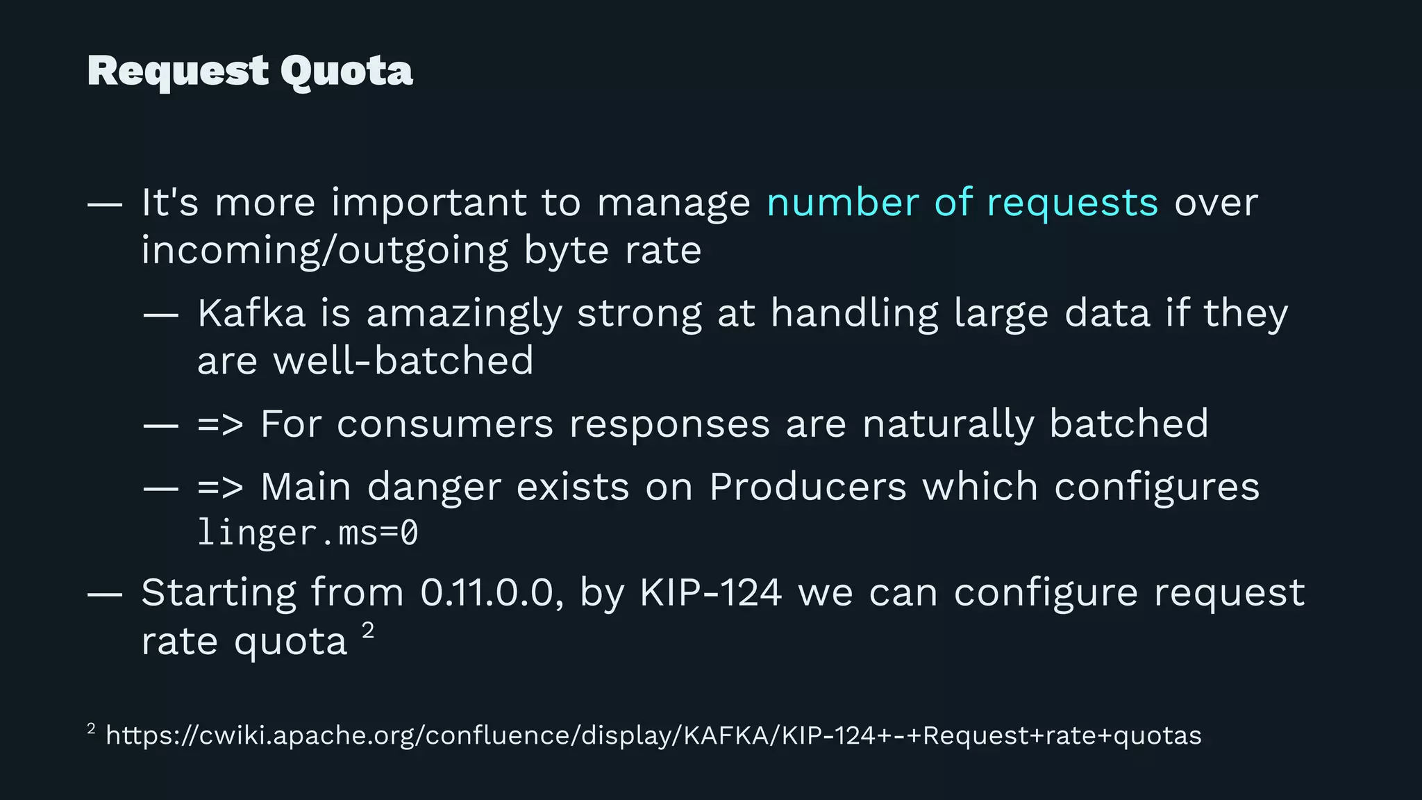 Request Quota
— It's more important to manage number of requests over
incoming/outgoing byte rate
— Kafka is amazingly strong at handling large data if they
are well-batched
— => For consumers responses are naturally batched
— => Main danger exists on Producers which conﬁgures
linger.ms=0
— Starting from 0.11.0.0, by KIP-124 we can conﬁgure request
rate quota 2
2
https://cwiki.apache.org/conﬂuence/display/KAFKA/KIP-124+-+Request+rate+quotas
 