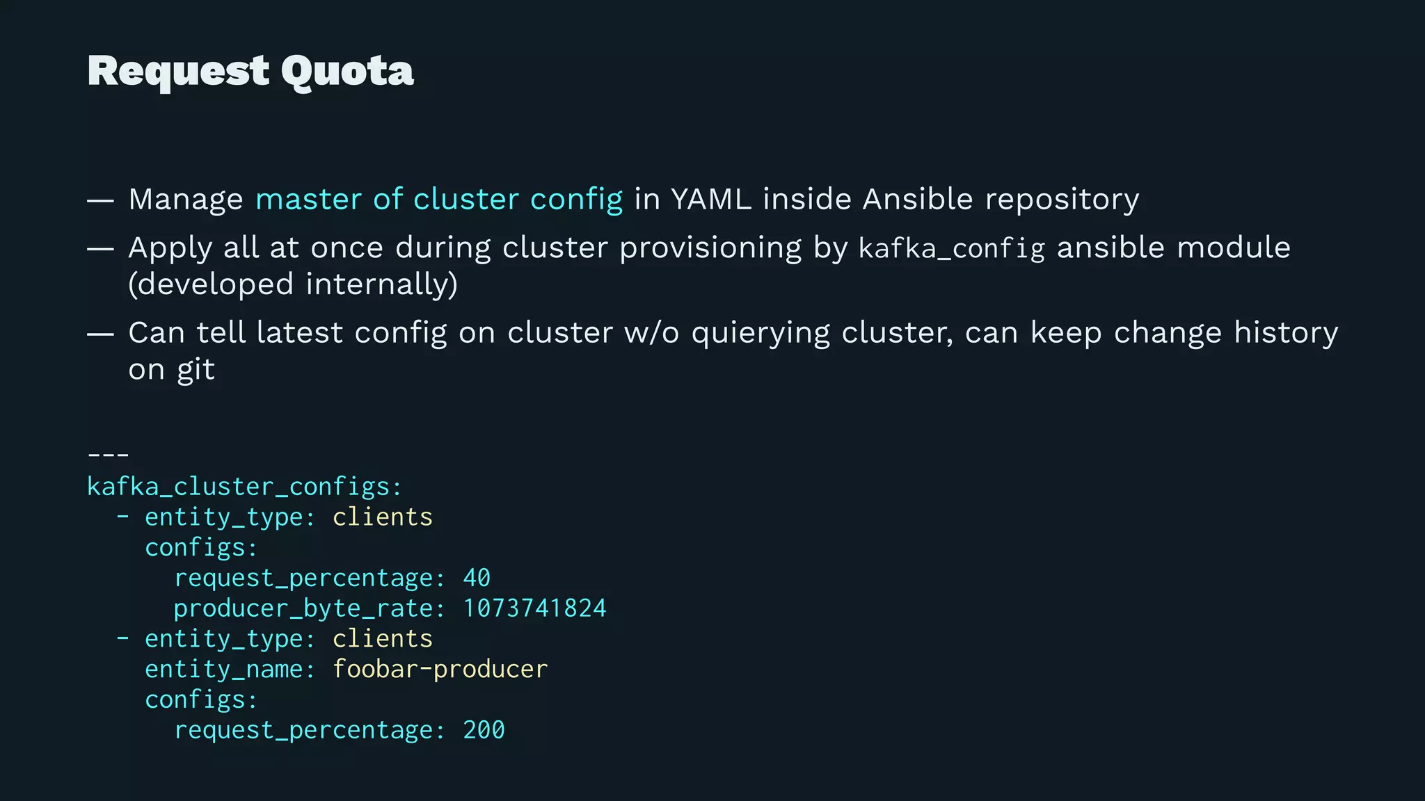 Request Quota
— Manage master of cluster conﬁg in YAML inside Ansible repository
— Apply all at once during cluster provisioning by kafka_config ansible module
(developed internally)
— Can tell latest conﬁg on cluster w/o quierying cluster, can keep change history
on git
---
kafka_cluster_configs:
- entity_type: clients
configs:
request_percentage: 40
producer_byte_rate: 1073741824
- entity_type: clients
entity_name: foobar-producer
configs:
request_percentage: 200
 