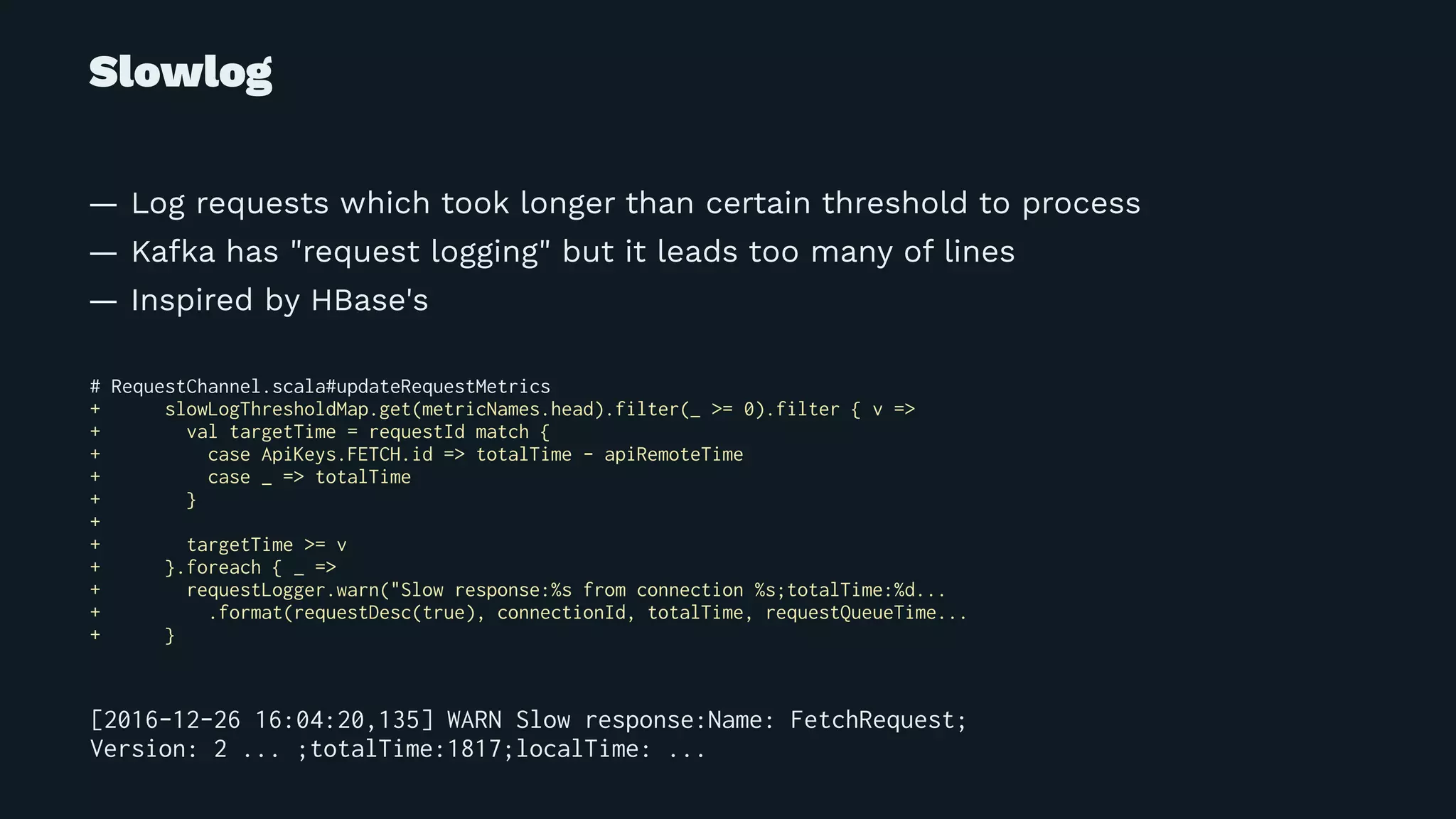 Slowlog
— Log requests which took longer than certain threshold to process
— Kafka has "request logging" but it leads too many of lines
— Inspired by HBase's
# RequestChannel.scala#updateRequestMetrics
+ slowLogThresholdMap.get(metricNames.head).filter(_ >= 0).filter { v =>
+ val targetTime = requestId match {
+ case ApiKeys.FETCH.id => totalTime - apiRemoteTime
+ case _ => totalTime
+ }
+
+ targetTime >= v
+ }.foreach { _ =>
+ requestLogger.warn("Slow response:%s from connection %s;totalTime:%d...
+ .format(requestDesc(true), connectionId, totalTime, requestQueueTime...
+ }
[2016-12-26 16:04:20,135] WARN Slow response:Name: FetchRequest;
Version: 2 ... ;totalTime:1817;localTime: ...
 