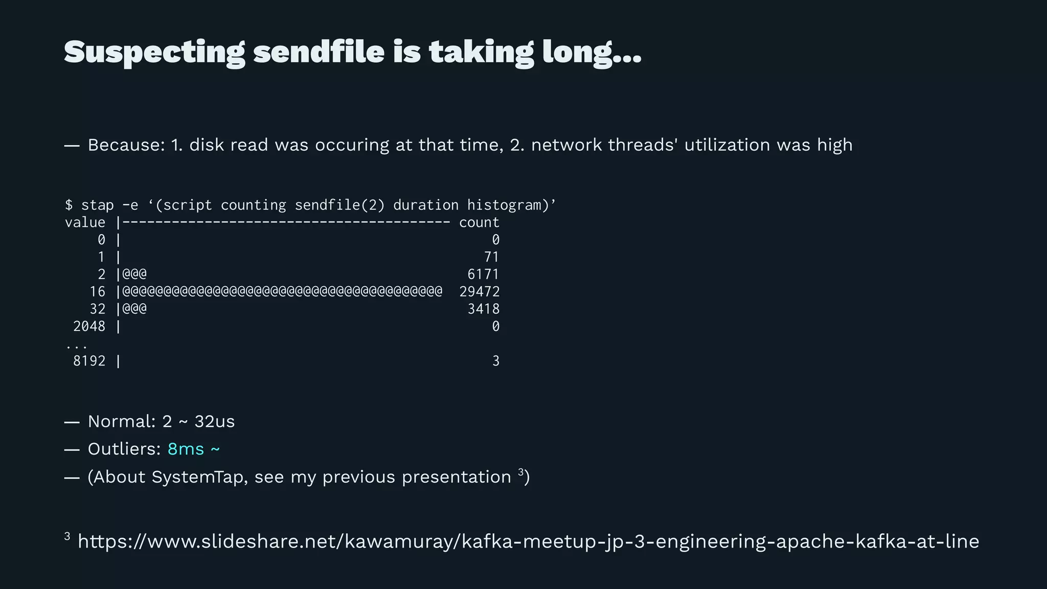 Suspecting sendﬁle is taking long...
— Because: 1. disk read was occuring at that time, 2. network threads' utilization was high
$ stap -e ‘(script counting sendfile(2) duration histogram)’
value |---------------------------------------- count
0 | 0
1 | 71
2 |@@@ 6171
16 |@@@@@@@@@@@@@@@@@@@@@@@@@@@@@@@@@@@@@@@ 29472
32 |@@@ 3418
2048 | 0
...
8192 | 3
— Normal: 2 ~ 32us
— Outliers: 8ms ~
— (About SystemTap, see my previous presentation 3
)
3
https://www.slideshare.net/kawamuray/kafka-meetup-jp-3-engineering-apache-kafka-at-line
 