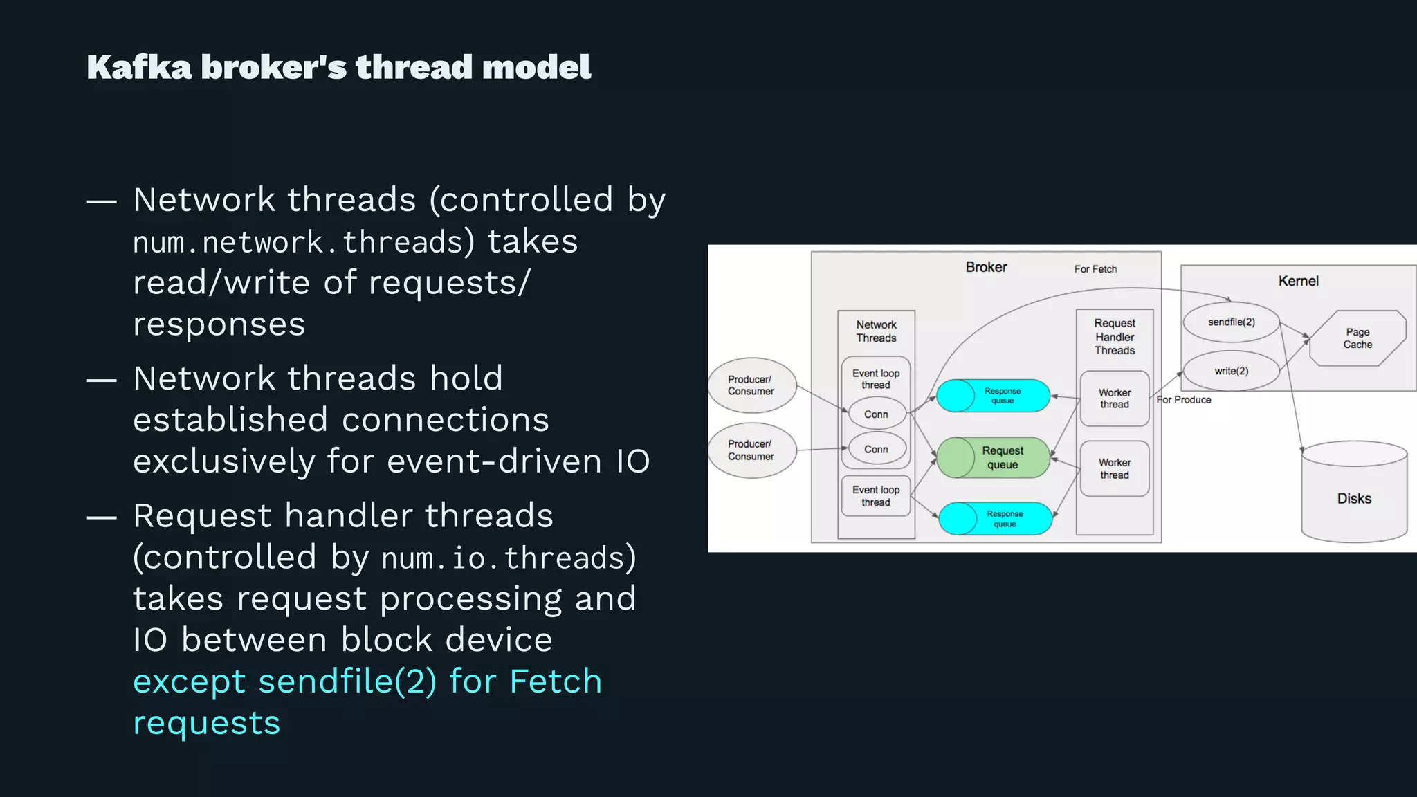 Kafka broker's thread model
— Network threads (controlled by
num.network.threads) takes
read/write of requests/
responses
— Network threads hold
established connections
exclusively for event-driven IO
— Request handler threads
(controlled by num.io.threads)
takes request processing and
IO between block device
except sendﬁle(2) for Fetch
requests
 