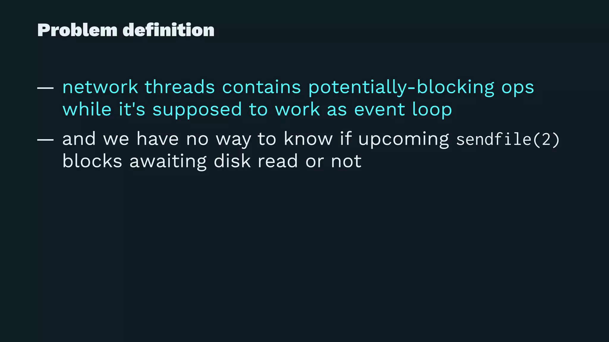 Problem deﬁnition
— network threads contains potentially-blocking ops
while it's supposed to work as event loop
— and we have no way to know if upcoming sendfile(2)
blocks awaiting disk read or not
 