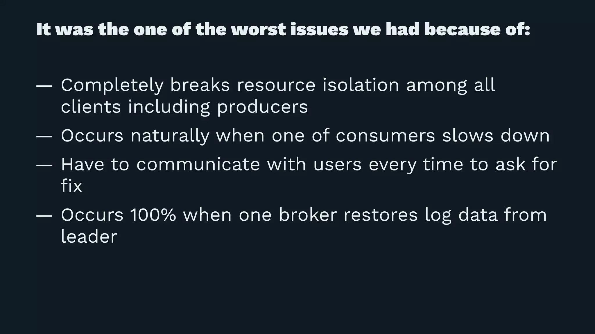 It was the one of the worst issues we had because of:
— Completely breaks resource isolation among all
clients including producers
— Occurs naturally when one of consumers slows down
— Have to communicate with users every time to ask for
ﬁx
— Occurs 100% when one broker restores log data from
leader
 