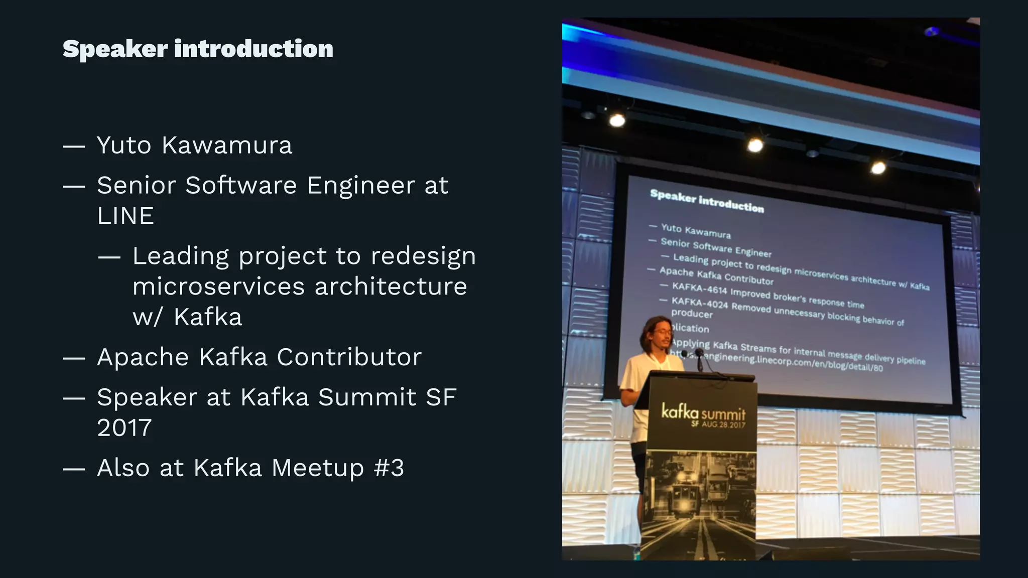 Speaker introduction
— Yuto Kawamura
— Senior Software Engineer at
LINE
— Leading project to redesign
microservices architecture
w/ Kafka
— Apache Kafka Contributor
— Speaker at Kafka Summit SF
2017
— Also at Kafka Meetup #3
 