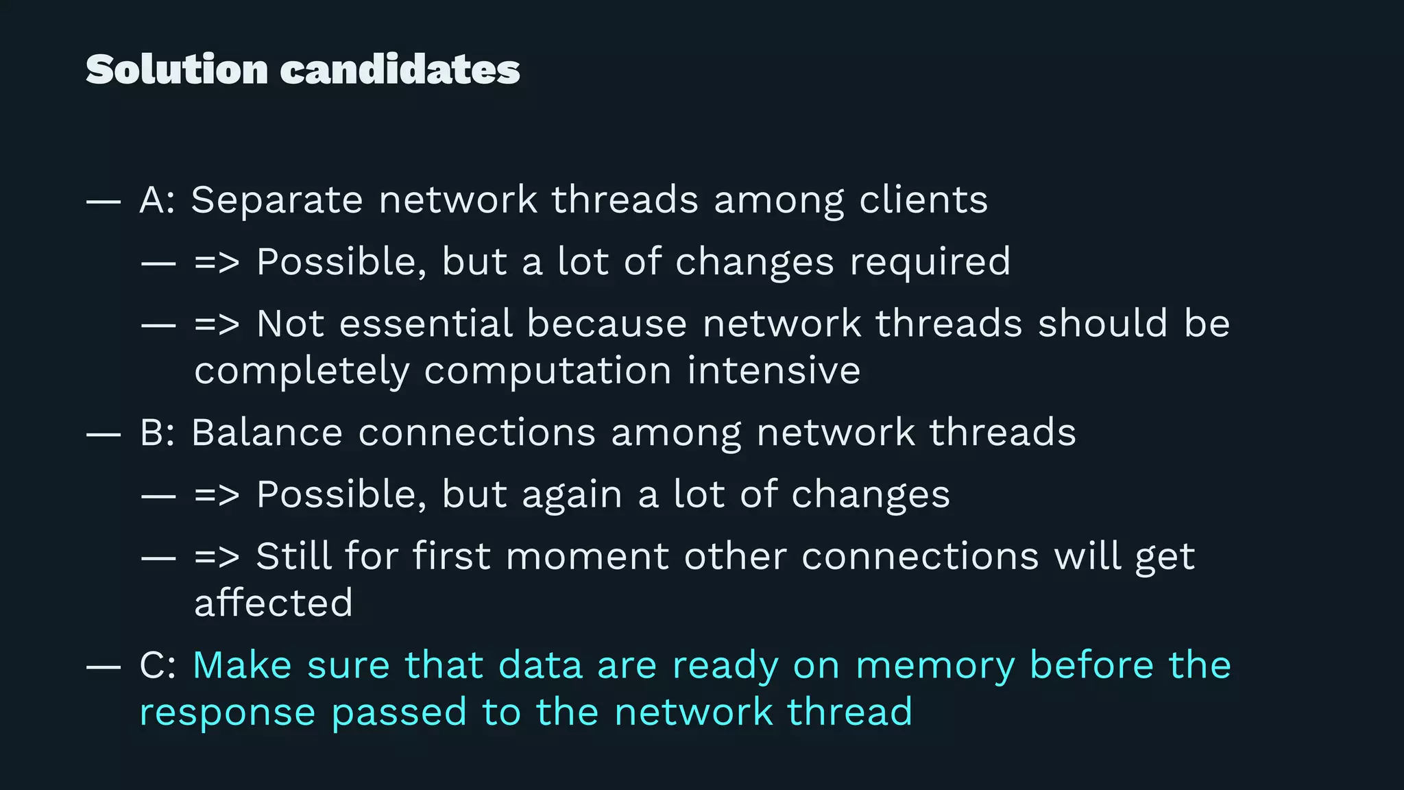 Solution candidates
— A: Separate network threads among clients
— => Possible, but a lot of changes required
— => Not essential because network threads should be
completely computation intensive
— B: Balance connections among network threads
— => Possible, but again a lot of changes
— => Still for ﬁrst moment other connections will get
affected
— C: Make sure that data are ready on memory before the
response passed to the network thread
 