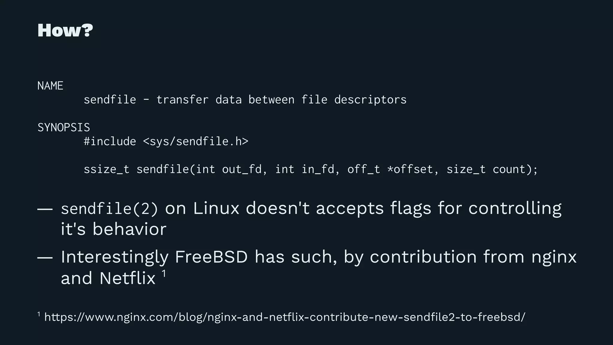 How?
NAME
sendfile - transfer data between file descriptors
SYNOPSIS
#include <sys/sendfile.h>
ssize_t sendfile(int out_fd, int in_fd, off_t *offset, size_t count);
— sendfile(2) on Linux doesn't accepts ﬂags for controlling
it's behavior
— Interestingly FreeBSD has such, by contribution from nginx
and Netﬂix 1
1
https://www.nginx.com/blog/nginx-and-netﬂix-contribute-new-sendﬁle2-to-freebsd/
 