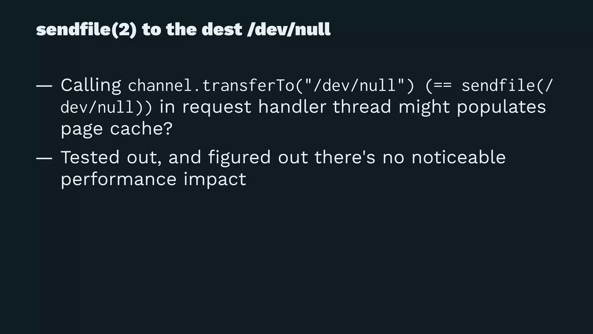 sendﬁle(2) to the dest /dev/null
— Calling channel.transferTo("/dev/null") (== sendfile(/
dev/null)) in request handler thread might populates
page cache?
— Tested out, and ﬁgured out there's no noticeable
performance impact
 