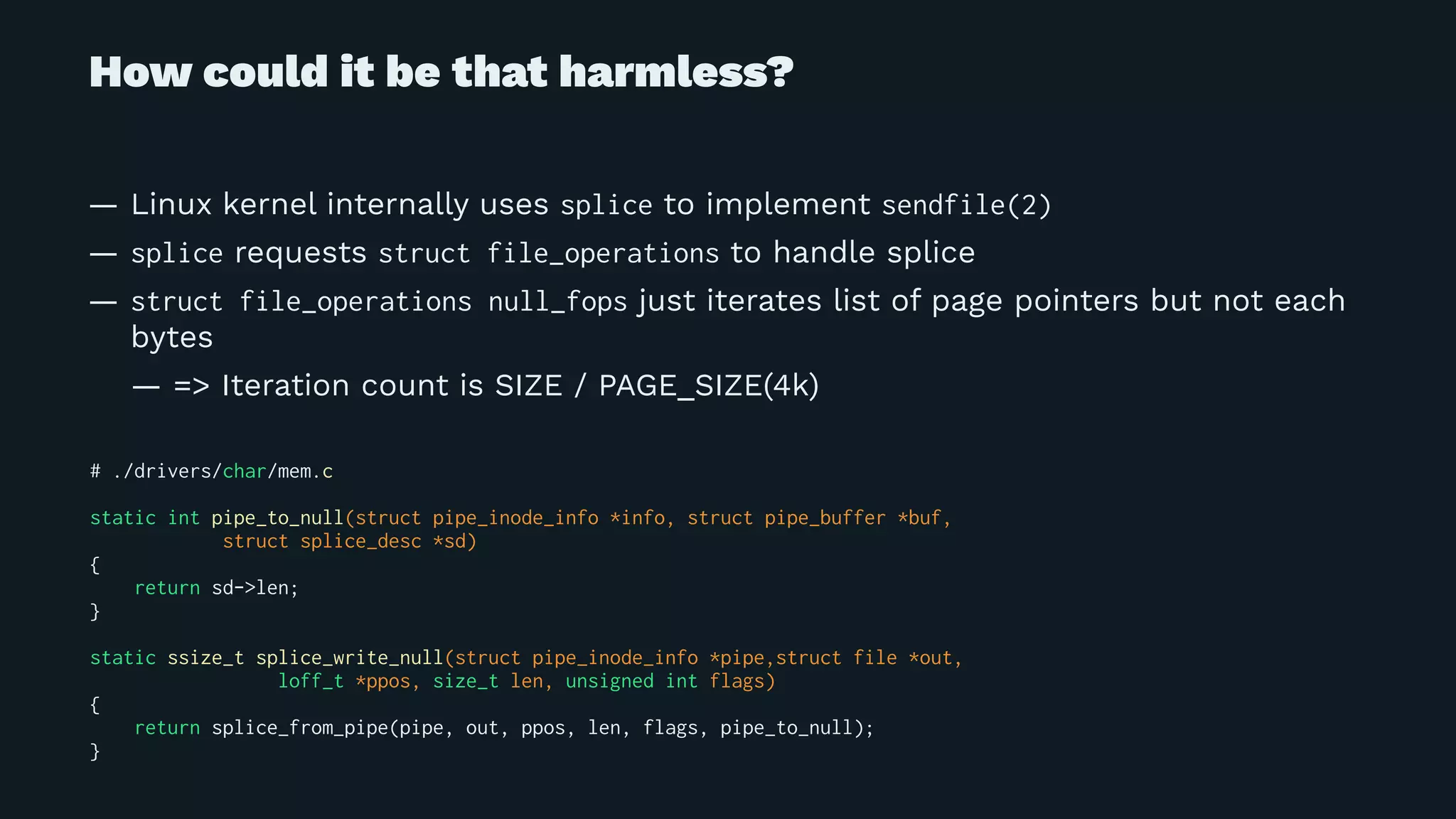 How could it be that harmless?
— Linux kernel internally uses splice to implement sendfile(2)
— splice requests struct file_operations to handle splice
— struct file_operations null_fops just iterates list of page pointers but not each
bytes
— => Iteration count is SIZE / PAGE_SIZE(4k)
# ./drivers/char/mem.c
static int pipe_to_null(struct pipe_inode_info *info, struct pipe_buffer *buf,
struct splice_desc *sd)
{
return sd->len;
}
static ssize_t splice_write_null(struct pipe_inode_info *pipe,struct file *out,
loff_t *ppos, size_t len, unsigned int flags)
{
return splice_from_pipe(pipe, out, ppos, len, flags, pipe_to_null);
}
 