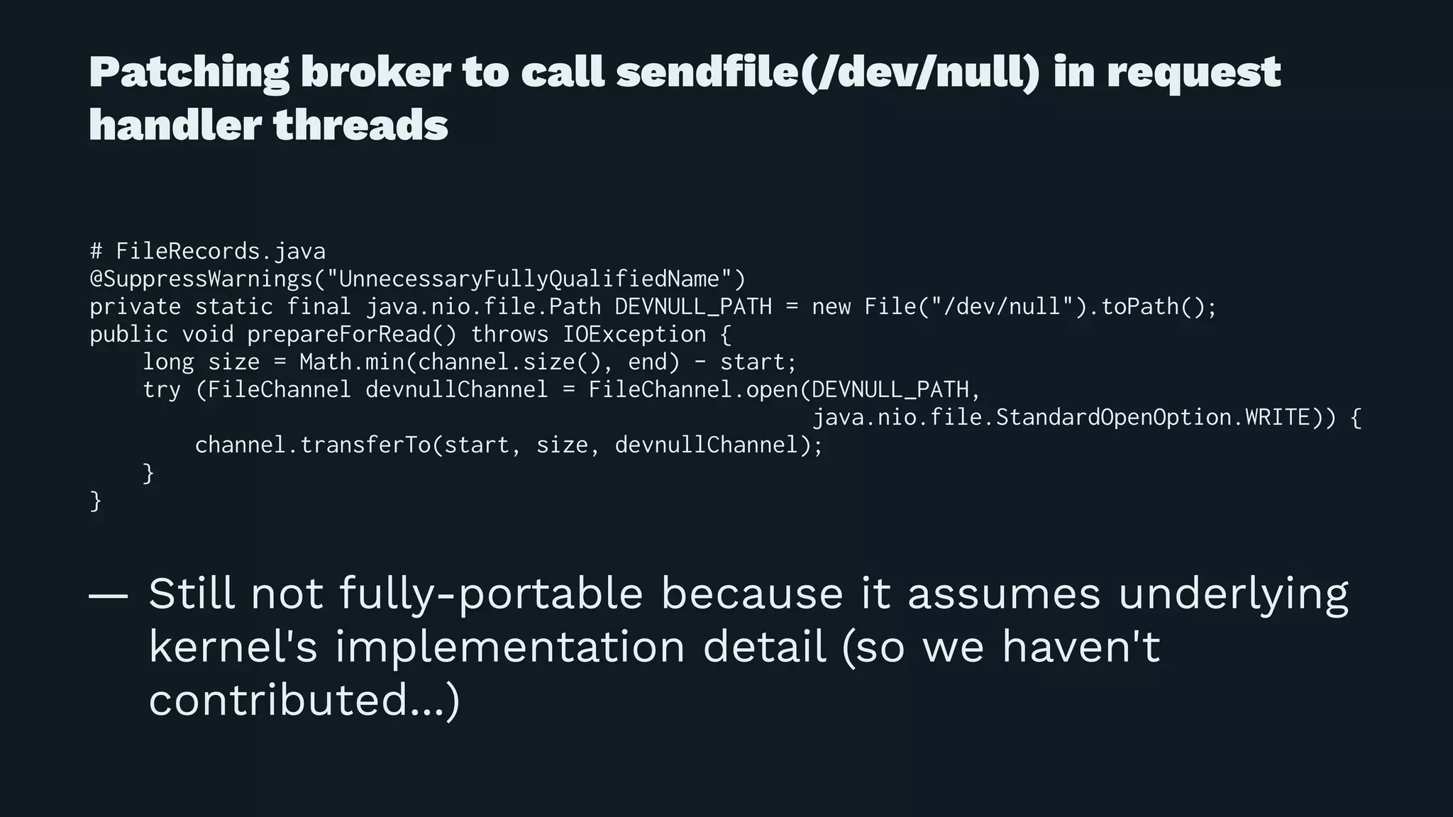 Patching broker to call sendﬁle(/dev/null) in request
handler threads
# FileRecords.java
@SuppressWarnings("UnnecessaryFullyQualifiedName")
private static final java.nio.file.Path DEVNULL_PATH = new File("/dev/null").toPath();
public void prepareForRead() throws IOException {
long size = Math.min(channel.size(), end) - start;
try (FileChannel devnullChannel = FileChannel.open(DEVNULL_PATH,
java.nio.file.StandardOpenOption.WRITE)) {
channel.transferTo(start, size, devnullChannel);
}
}
— Still not fully-portable because it assumes underlying
kernel's implementation detail (so we haven't
contributed...)
 