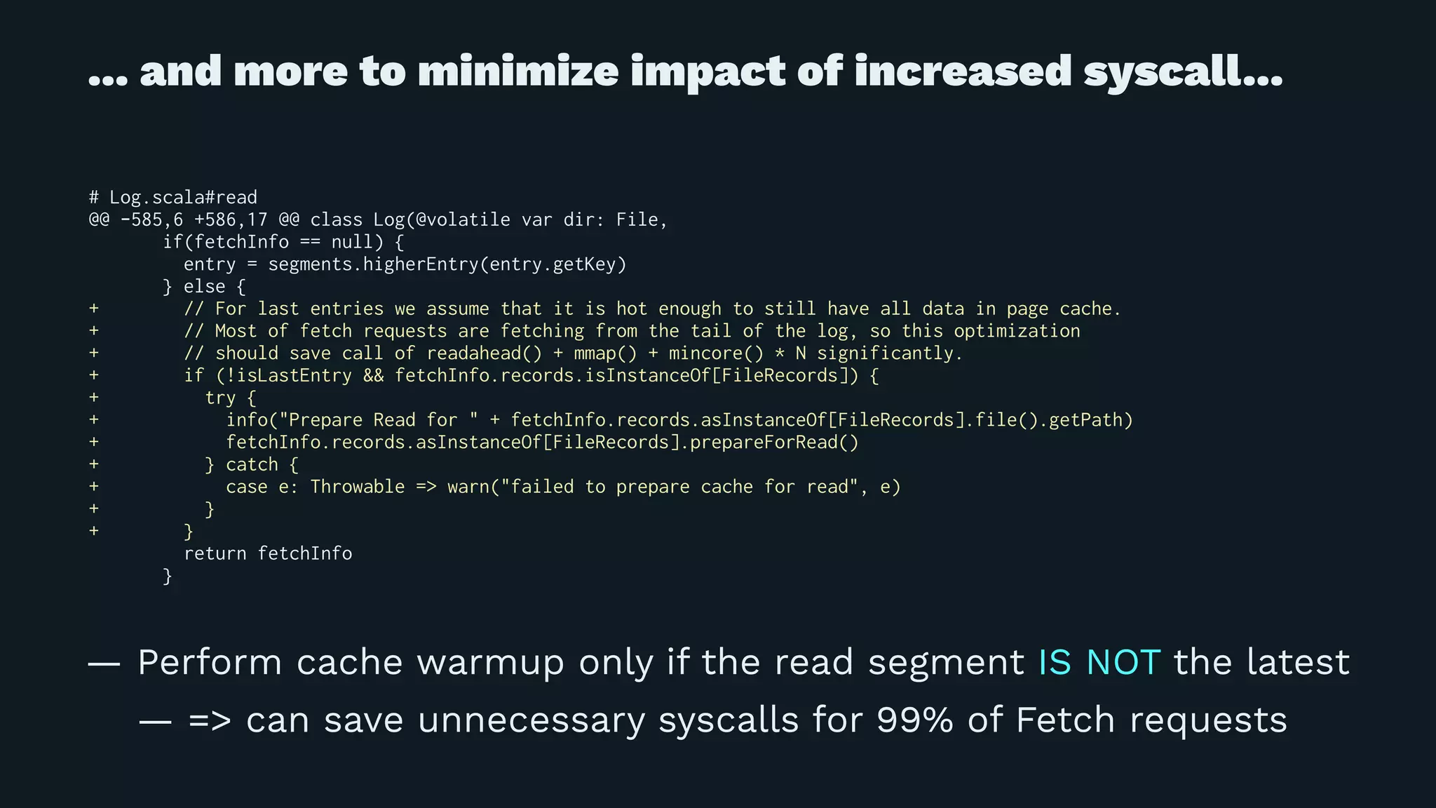 ... and more to minimize impact of increased syscall...
# Log.scala#read
@@ -585,6 +586,17 @@ class Log(@volatile var dir: File,
if(fetchInfo == null) {
entry = segments.higherEntry(entry.getKey)
} else {
+ // For last entries we assume that it is hot enough to still have all data in page cache.
+ // Most of fetch requests are fetching from the tail of the log, so this optimization
+ // should save call of readahead() + mmap() + mincore() * N significantly.
+ if (!isLastEntry && fetchInfo.records.isInstanceOf[FileRecords]) {
+ try {
+ info("Prepare Read for " + fetchInfo.records.asInstanceOf[FileRecords].file().getPath)
+ fetchInfo.records.asInstanceOf[FileRecords].prepareForRead()
+ } catch {
+ case e: Throwable => warn("failed to prepare cache for read", e)
+ }
+ }
return fetchInfo
}
— Perform cache warmup only if the read segment IS NOT the latest
— => can save unnecessary syscalls for 99% of Fetch requests
 