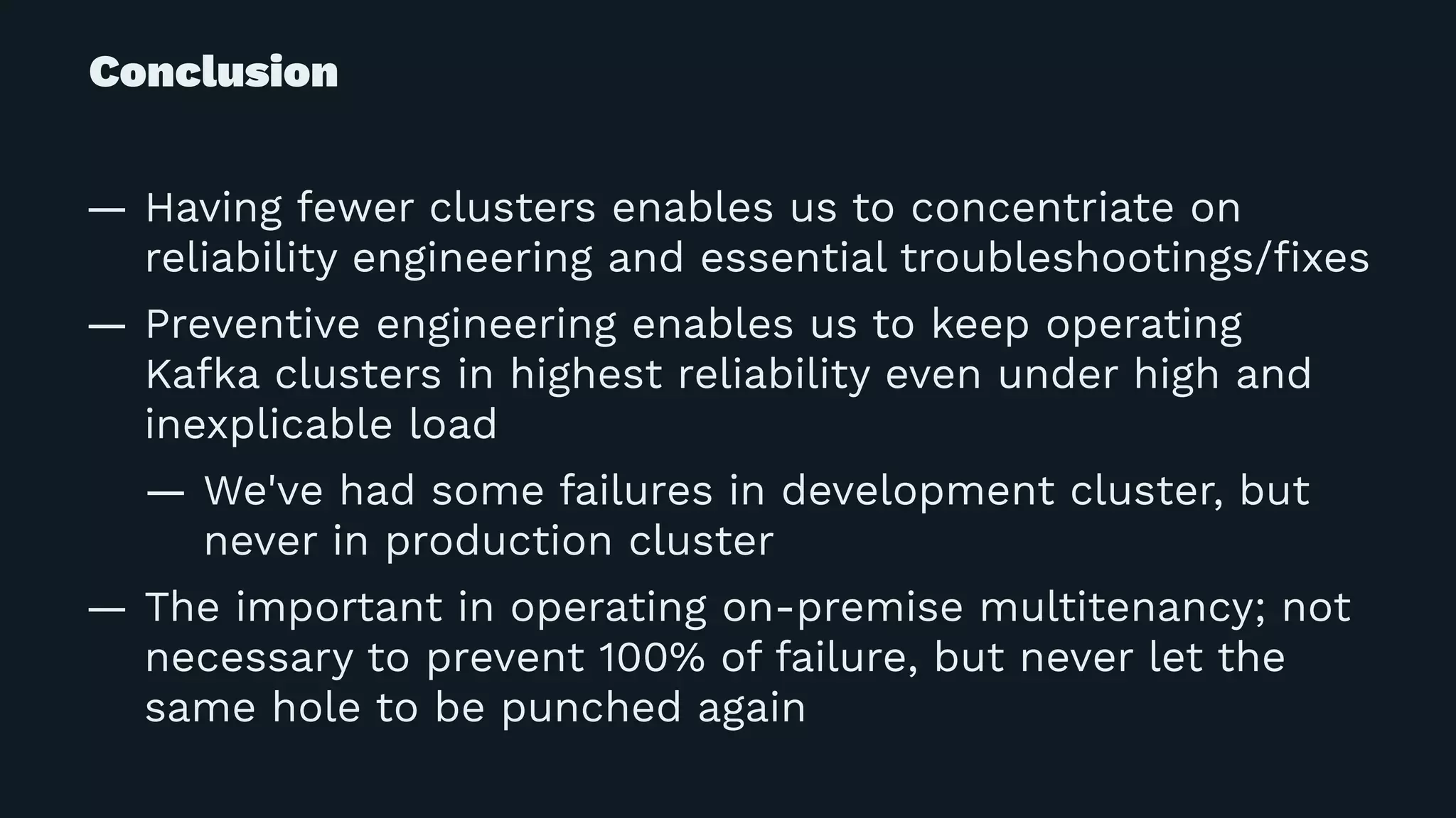 Conclusion
— Having fewer clusters enables us to concentriate on
reliability engineering and essential troubleshootings/ﬁxes
— Preventive engineering enables us to keep operating
Kafka clusters in highest reliability even under high and
inexplicable load
— We've had some failures in development cluster, but
never in production cluster
— The important in operating on-premise multitenancy; not
necessary to prevent 100% of failure, but never let the
same hole to be punched again
 
