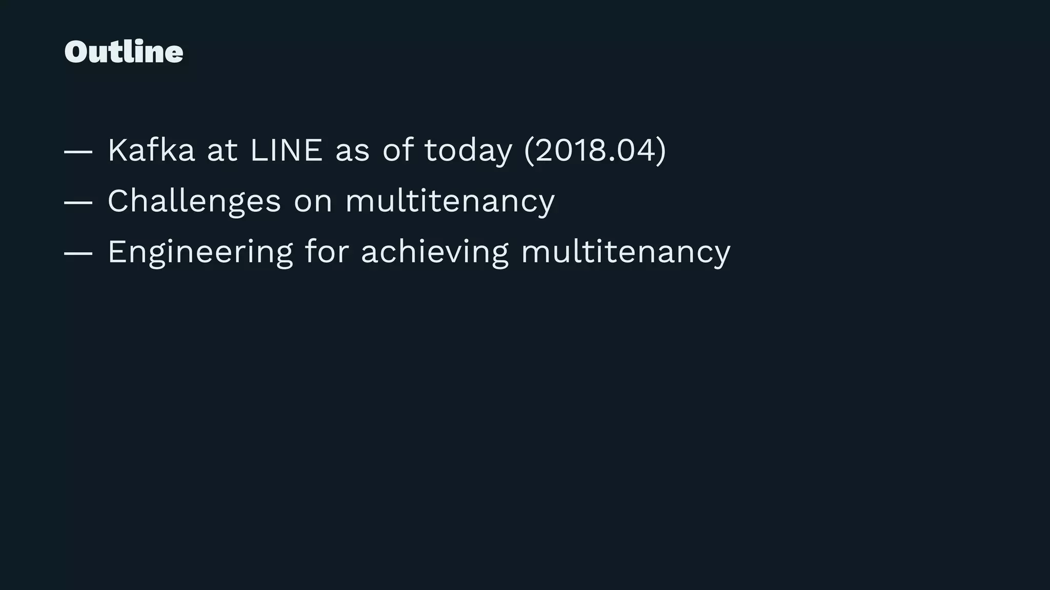 Outline
— Kafka at LINE as of today (2018.04)
— Challenges on multitenancy
— Engineering for achieving multitenancy
 