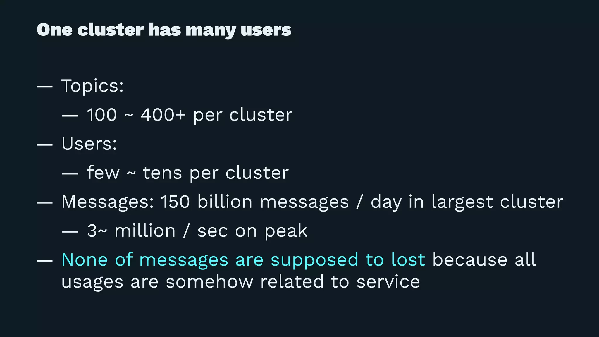 One cluster has many users
— Topics:
— 100 ~ 400+ per cluster
— Users:
— few ~ tens per cluster
— Messages: 150 billion messages / day in largest cluster
— 3~ million / sec on peak
— None of messages are supposed to lost because all
usages are somehow related to service
 