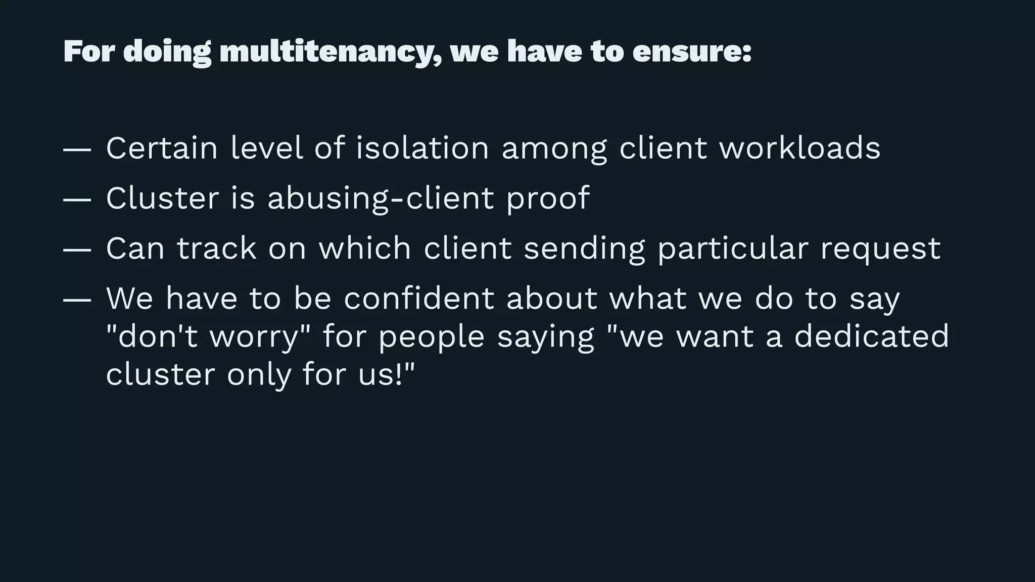 For doing multitenancy, we have to ensure:
— Certain level of isolation among client workloads
— Cluster is abusing-client proof
— Can track on which client sending particular request
— We have to be conﬁdent about what we do to say
"don't worry" for people saying "we want a dedicated
cluster only for us!"
 