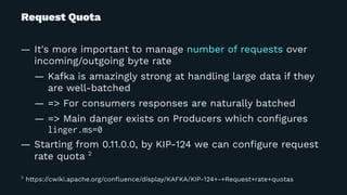 Request Quota
— It's more important to manage number of requests over
incoming/outgoing byte rate
— Kafka is amazingly strong at handling large data if they
are well-batched
— => For consumers responses are naturally batched
— => Main danger exists on Producers which conﬁgures
linger.ms=0
— Starting from 0.11.0.0, by KIP-124 we can conﬁgure request
rate quota 2
2
https://cwiki.apache.org/conﬂuence/display/KAFKA/KIP-124+-+Request+rate+quotas
 
