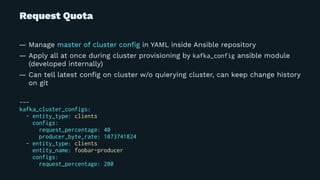 Request Quota
— Manage master of cluster conﬁg in YAML inside Ansible repository
— Apply all at once during cluster provisioning by kafka_config ansible module
(developed internally)
— Can tell latest conﬁg on cluster w/o quierying cluster, can keep change history
on git
---
kafka_cluster_configs:
- entity_type: clients
configs:
request_percentage: 40
producer_byte_rate: 1073741824
- entity_type: clients
entity_name: foobar-producer
configs:
request_percentage: 200
 