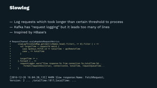 Slowlog
— Log requests which took longer than certain threshold to process
— Kafka has "request logging" but it leads too many of lines
— Inspired by HBase's
# RequestChannel.scala#updateRequestMetrics
+ slowLogThresholdMap.get(metricNames.head).filter(_ >= 0).filter { v =>
+ val targetTime = requestId match {
+ case ApiKeys.FETCH.id => totalTime - apiRemoteTime
+ case _ => totalTime
+ }
+
+ targetTime >= v
+ }.foreach { _ =>
+ requestLogger.warn("Slow response:%s from connection %s;totalTime:%d...
+ .format(requestDesc(true), connectionId, totalTime, requestQueueTime...
+ }
[2016-12-26 16:04:20,135] WARN Slow response:Name: FetchRequest;
Version: 2 ... ;totalTime:1817;localTime: ...
 