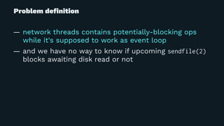 Problem deﬁnition
— network threads contains potentially-blocking ops
while it's supposed to work as event loop
— and we have no way to know if upcoming sendfile(2)
blocks awaiting disk read or not
 