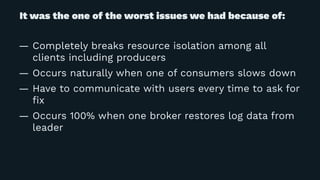 It was the one of the worst issues we had because of:
— Completely breaks resource isolation among all
clients including producers
— Occurs naturally when one of consumers slows down
— Have to communicate with users every time to ask for
ﬁx
— Occurs 100% when one broker restores log data from
leader
 